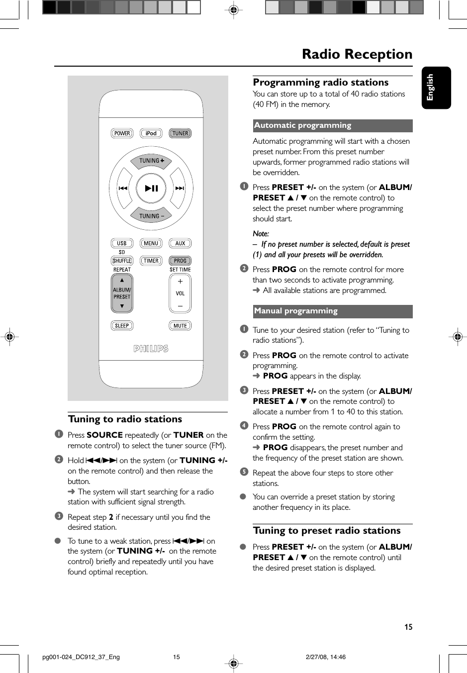 English15Radio ReceptionTuning to radio stations1Press SOURCE repeatedly (or TUNER on theremote control) to select the tuner source (FM).2Hold S/T on the system (or TUNING +/-on the remote control) and then release thebutton.➜The system will start searching for a radiostation with sufficient signal strength.3Repeat step 2 if necessary until you find thedesired station.●To  tune to a weak station, press S/T onthe system (or TUNING +/- on the remotecontrol) briefly and repeatedly until you havefound optimal reception.Programming radio stationsYou can store up to a total of 40 radio stations(40 FM) in the memory.Automatic programmingAutomatic programming will start with a chosenpreset number. From this preset numberupwards, former programmed radio stations willbe overridden.1Press PRESET +/- on the system (or ALBUM/PRESET 3 / 4 on the remote control) toselect the preset number where programmingshould start.Note:–If no preset number is selected, default is preset(1) and all your presets will be overridden.2Press PROG on the remote control for morethan two seconds to activate programming.➜All available stations are programmed.Manual programming1Tune to your desired station (refer to “Tuning toradio stations”).2Press PROG on the remote control to activateprogramming.➜PROG appears in the display.3Press PRESET +/- on the system (or ALBUM/PRESET 3 / 4 on the remote control) toallocate a number from 1 to 40 to this station.4Press PROG on the remote control again toconfirm the setting.➜PROG disappears, the preset number andthe frequency of the preset station are shown.5Repeat the above four steps to store otherstations.●You can override a preset station by storinganother frequency in its place.Tuning to preset radio stations●Press PRESET +/- on the system (or ALBUM/PRESET 3 / 4 on the remote control) untilthe desired preset station is displayed. pg001-024_DC912_37_Eng 2/27/08, 14:4615