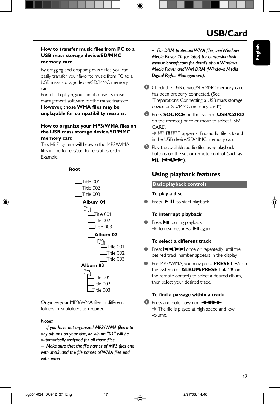 English17USB/CardHow to transfer music files from PC to aUSB mass storage device/SD/MMCmemory cardBy dragging and dropping music files, you caneasily transfer your favorite music from PC to aUSB mass storage device/SD/MMC memorycard.For a flash player, you can also use its musicmanagement software for the music transfer.However, those WMA files may beunplayable for compatibility reasons.How to organize your MP3/WMA files onthe USB mass storage device/SD/MMCmemory cardThis Hi-Fi system will browse the MP3/WMAfiles in the folders/sub-folders/titles order.Example:                         Root                                   Title 001                                   Title 002                                   Title 003                                   Album 01                                           Title 001                                          Title 002            Title 003            Album 02                                                    Title 001                                                    Title 002                                                    Title 003                                  Album 03                                          Title 001                                          Title 002                                          Title 003Organize your MP3/WMA files in differentfolders or subfolders as required.Notes:–If you have not organized MP3/WMA files intoany albums on your disc, an album &quot;01&quot; will beautomatically assigned for all those files.– Make sure that the file names of MP3 files endwith .mp3. and the file names of WMA files endwith .wma.–For DRM protected WMA files, use WindowsMedia Player 10 (or later) for conversion. Visitwww.microsoft.com for details about WindowsMedia Player and WM DRM (Windows MediaDigital Rights Management).1Check the USB device/SD/MMC memory cardhas been properly connected. (See”Preparations: Connecting a USB mass storagedevice or SD/MMC memory card”).2Press SOURCE on the system (USB/CARDon the remote) once or more to select USB/CARD.➜NO AUDIO appears if no audio file is foundin the USB device/SD/MMC memory card.3Play the available audio files using playbackbuttons on the set or remote control (such as2;,  S/T).Using playback featuresBasic playback controlsTo  play a disc●Press ÉÅ to start playback.To  interrupt playback●Press 2; during playback.➜To   resume, press  2; again.To  select a different track●Press S/T once or repeatedly until thedesired track number appears in the display.●For MP3/WMA, you may press PRESET +/- onthe system (or ALBUM/PRESET 3 / 4 onthe remote control) to select a desired album,then select your desired track.To  find a passage within a track1Press and hold down on S/T .➜The file is played at high speed and lowvolume.pg001-024_DC912_37_Eng 2/27/08, 14:4617