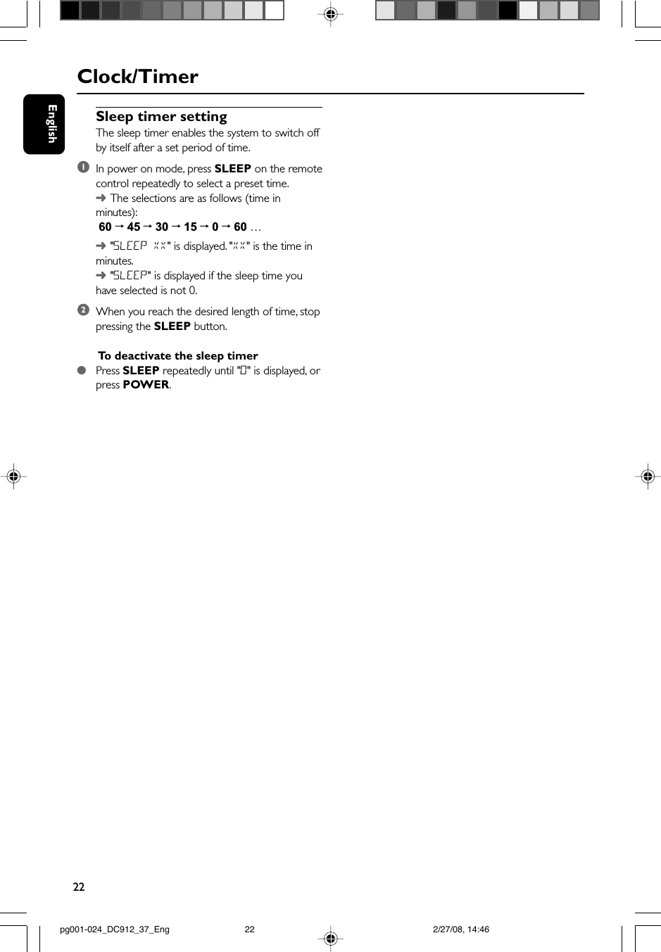 22EnglishSleep timer settingThe sleep timer enables the system to switch offby itself after a set period of time.1In power on mode, press SLEEP on the remotecontrol repeatedly to select a preset time.➜The selections are as follows (time inminutes): 60 ™ 45 ™ 30 ™ 15 ™ 0 ™ 60 …➜&quot;SLEEP XX&quot; is displayed. &quot;XX&quot; is the time inminutes.➜&quot;SLEEP&quot; is displayed if the sleep time youhave selected is not 0.2When you reach the desired length of time, stoppressing the SLEEP button.To  deactivate the sleep timer●Press SLEEP repeatedly until &quot;0&quot; is displayed, orpress POWER.Clock/Timerpg001-024_DC912_37_Eng 2/27/08, 14:4622