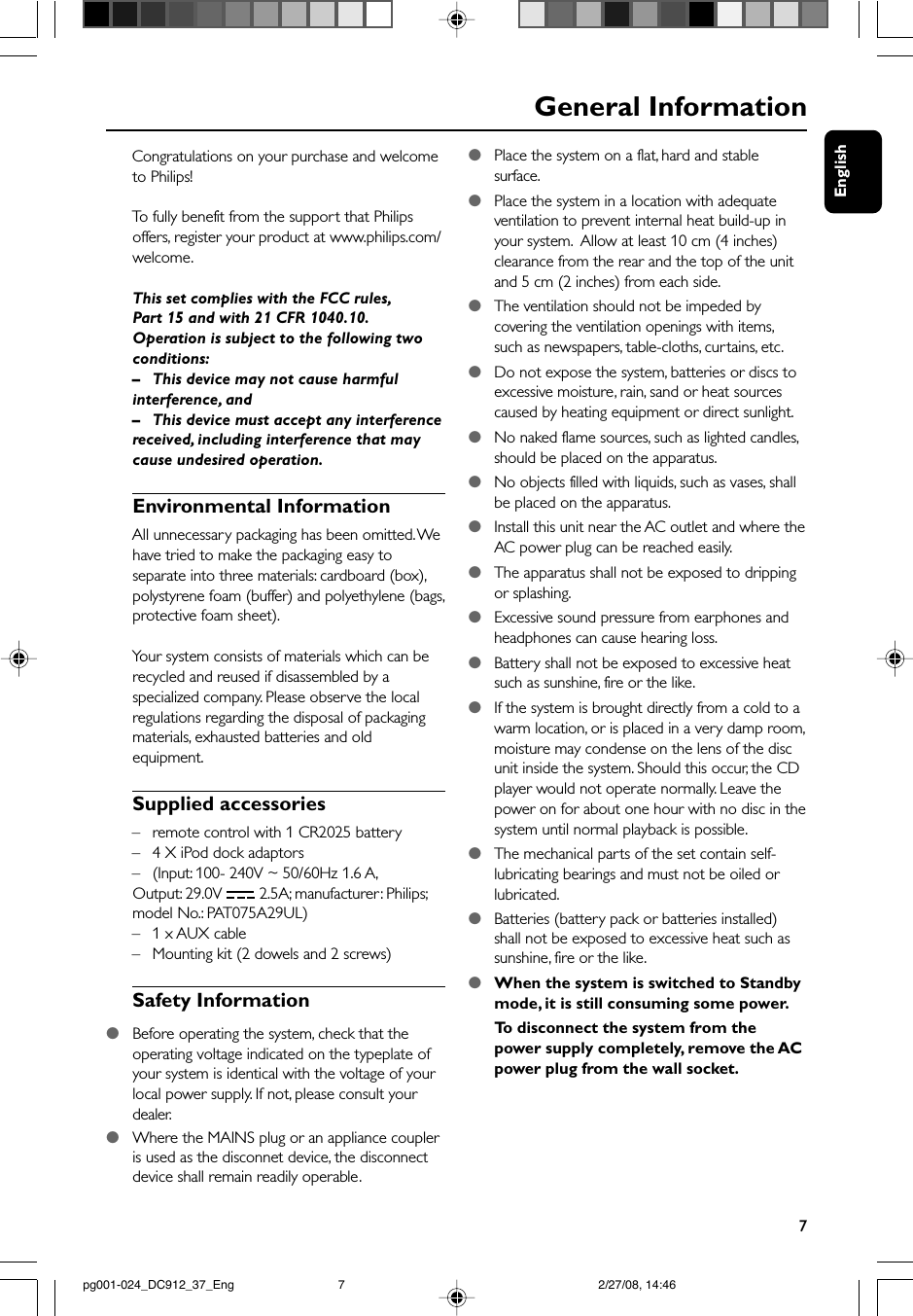 English7Congratulations on your purchase and welcometo Philips!To  fully benefit from the support that Philipsoffers, register your product at www.philips.com/welcome.This set complies with the FCC rules,Part 15 and with 21 CFR 1040.10.Operation is subject to the following twoconditions:–This device may not cause harmfulinterference, and– This device must accept any interferencereceived, including interference that maycause undesired operation.Environmental InformationAll unnecessary packaging has been omitted. Wehave tried to make the packaging easy toseparate into three materials: cardboard (box),polystyrene foam (buffer) and polyethylene (bags,protective foam sheet).Your system consists of materials which can berecycled and reused if disassembled by aspecialized company. Please observe the localregulations regarding the disposal of packagingmaterials, exhausted batteries and oldequipment.Supplied accessories– remote control with 1 CR2025 battery–4 X iPod dock adaptors–(Input: 100- 240V ~ 50/60Hz 1.6 A,Output: 29.0V   2.5A; manufacturer: Philips;model No.: PAT075A29UL)–1 x AUX cable–Mounting kit (2 dowels and 2 screws)Safety Information●Before operating the system, check that theoperating voltage indicated on the typeplate ofyour system is identical with the voltage of yourlocal power supply. If not, please consult yourdealer.●Where the MAINS plug or an appliance coupleris used as the disconnet device, the disconnectdevice shall remain readily operable.General Information●Place the system on a flat, hard and stablesurface.●Place the system in a location with adequateventilation to prevent internal heat build-up inyour system.  Allow at least 10 cm (4 inches)clearance from the rear and the top of the unitand 5 cm (2 inches) from each side.●The ventilation should not be impeded bycovering the ventilation openings with items,such as newspapers, table-cloths, curtains, etc.●Do not expose the system, batteries or discs toexcessive moisture, rain, sand or heat sourcescaused by heating equipment or direct sunlight.●No naked flame sources, such as lighted candles,should be placed on the apparatus.●No objects filled with liquids, such as vases, shallbe placed on the apparatus.●Install this unit near the AC outlet and where theAC power plug can be reached easily.●The apparatus shall not be exposed to drippingor splashing.●Excessive sound pressure from earphones andheadphones can cause hearing loss.●Battery shall not be exposed to excessive heatsuch as sunshine, fire or the like.●If the system is brought directly from a cold to awarm location, or is placed in a very damp room,moisture may condense on the lens of the discunit inside the system. Should this occur, the CDplayer would not operate normally. Leave thepower on for about one hour with no disc in thesystem until normal playback is possible.●The mechanical parts of the set contain self-lubricating bearings and must not be oiled orlubricated.●Batteries (battery pack or batteries installed)shall not be exposed to excessive heat such assunshine, fire or the like.●When the system is switched to Standbymode, it is still consuming some power.To  disconnect the system from thepower supply completely, remove the ACpower plug from the wall socket.pg001-024_DC912_37_Eng 2/27/08, 14:467