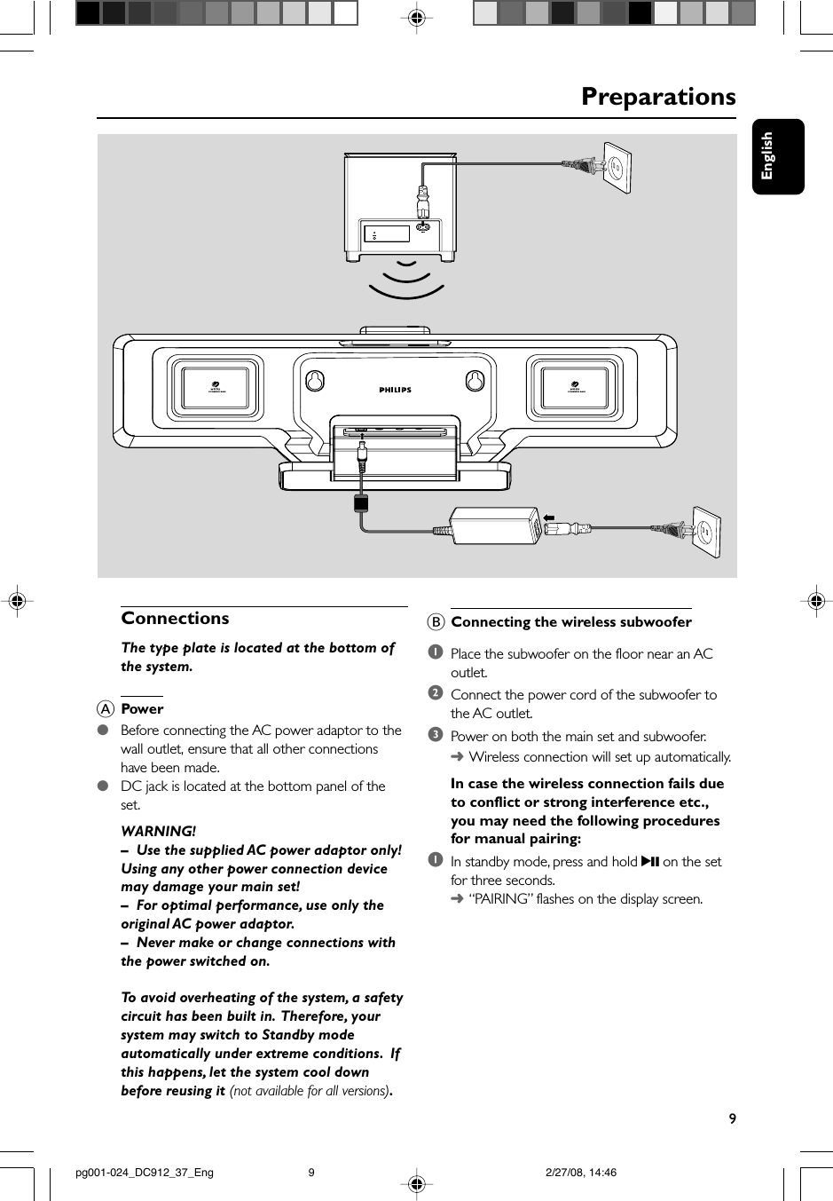 English9BConnecting the wireless subwoofer1Place the subwoofer on the floor near an ACoutlet.2Connect the power cord of the subwoofer tothe AC outlet.3Power on both the main set and subwoofer.➜Wireless connection will set up automatically.In case the wireless connection fails dueto conflict or strong interference etc.,you may need the following proceduresfor manual pairing:1In standby mode, press and hold 2; on the setfor three seconds.➜“PAIRING” flashes on the display screen.PreparationsConnectionsThe type plate is located at the bottom ofthe system.APower●Before connecting the AC power adaptor to thewall outlet, ensure that all other connectionshave been made.●DC jack is located at the bottom panel of theset.WARNING!–Use the supplied AC power adaptor only!Using any other power connection devicemay damage your main set!–For optimal performance, use only theoriginal AC power adaptor.–Never make or change connections withthe power switched on.To avoid overheating of the system, a safetycircuit has been built in.  Therefore, yoursystem may switch to Standby modeautomatically under extreme conditions.  Ifthis happens, let the system cool downbefore reusing it (not available for all versions).POWERFUL BASSPOWERFUL BASSpg001-024_DC912_37_Eng 2/27/08, 14:469