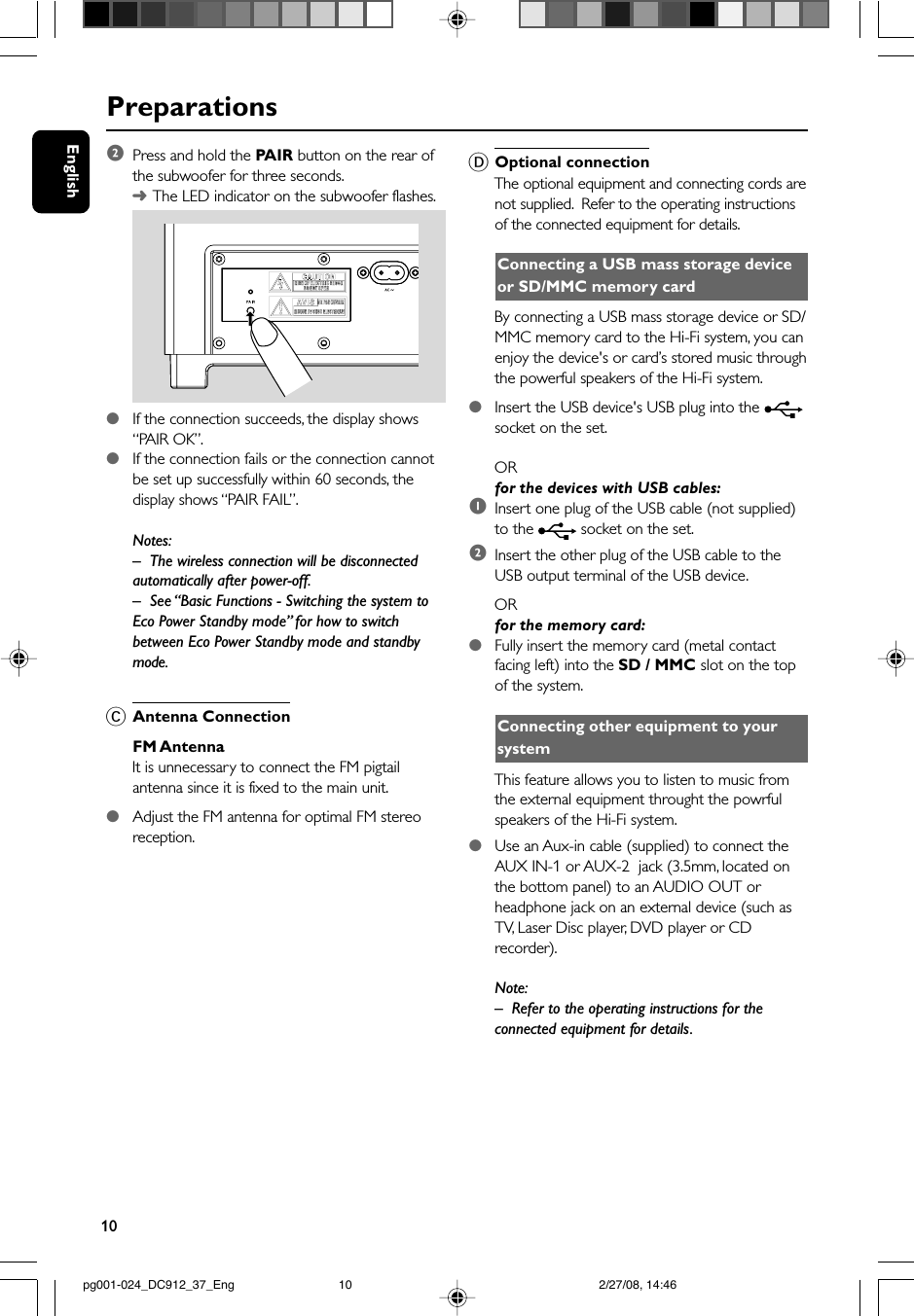 10EnglishPreparations2Press and hold the PAIR button on the rear ofthe subwoofer for three seconds.➜The LED indicator on the subwoofer flashes.●If the connection succeeds, the display shows“PAIR OK”.●If the connection fails or the connection cannotbe set up successfully within 60 seconds, thedisplay shows “PAIR FAIL”.Notes:– The wireless connection will be disconnectedautomatically after power-off.– See “Basic Functions - Switching the system toEco Power Standby mode” for how to switchbetween Eco Power Standby mode and standbymode.CAntenna ConnectionFM AntennaIt is unnecessary to connect the FM pigtailantenna since it is fixed to the main unit.●Adjust the FM antenna for optimal FM stereoreception.DOptional connectionThe optional equipment and connecting cords arenot supplied.  Refer to the operating instructionsof the connected equipment for details.Connecting a USB mass storage deviceor SD/MMC memory cardBy connecting a USB mass storage device or SD/MMC memory card to the Hi-Fi system, you canenjoy the device&apos;s or card’s stored music throughthe powerful speakers of the Hi-Fi system.●Insert the USB device&apos;s USB plug into the socket on the set.ORfor the devices with USB cables:1Insert one plug of the USB cable (not supplied)to the   socket on the set.2Insert the other plug of the USB cable to theUSB output terminal of the USB device.ORfor the memory card:●Fully insert the memory card (metal contactfacing left) into the SD / MMC slot on the topof the system.Connecting other equipment to yoursystemThis feature allows you to listen to music fromthe external equipment throught the powrfulspeakers of the Hi-Fi system.●Use an Aux-in cable (supplied) to connect theAUX IN-1 or AUX-2  jack (3.5mm, located onthe bottom panel) to an AUDIO OUT orheadphone jack on an external device (such asTV, Laser Disc player, DVD player or CDrecorder).Note:– Refer to the operating instructions for theconnected equipment for details.pg001-024_DC912_37_Eng 2/27/08, 14:4610