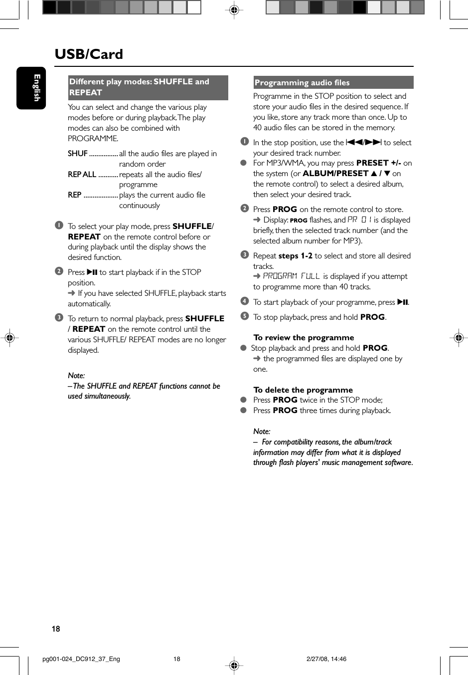 18EnglishUSB/CardDifferent play modes: SHUFFLE andREPEATYou can select and change the various playmodes before or during playback. The playmodes can also be combined withPROGRAMME.SHUF ................ all the audio files are played inrandom orderREP ALL ........... repeats all the audio files/programmeREP ................... plays the current audio filecontinuously1To  select your play mode, press SHUFFLE/REPEAT on the remote control before orduring playback until the display shows thedesired function.2Press 2; to start playback if in the STOPposition.➜If you have selected SHUFFLE, playback startsautomatically.3To  return to normal playback, press SHUFFLE/ REPEAT on the remote control until thevarious SHUFFLE/ REPEAT modes are no longerdisplayed.Note:– The SHUFFLE and REPEAT functions cannot beused simultaneously.Programming audio filesProgramme in the STOP position to select andstore your audio files in the desired sequence. Ifyou like, store any track more than once. Up to40 audio files can be stored in the memory.1In the stop position, use the S/T to selectyour desired track number.●For MP3/WMA, you may press PRESET +/- onthe system (or ALBUM/PRESET 3 / 4 onthe remote control) to select a desired album,then select your desired track.2Press PROG on the remote control to store.➜Display: PROG flashes, and PR 01 is displayedbriefly, then the selected track number (and theselected album number for MP3).3Repeat steps 1-2 to select and store all desiredtracks.➜PROGRAM FULL is displayed if you attemptto programme more than 40 tracks.4To  start playback of your programme, press 2;.5To  stop playback, press and hold PROG.To  review the programme●  Stop playback and press and hold PROG.➜the programmed files are displayed one byone.To   delete the programme●   Press PROG twice in the STOP mode;●   Press PROG three times during playback.Note:–For compatibility reasons, the album/trackinformation may differ from what it is displayedthrough flash players&apos; music management software.pg001-024_DC912_37_Eng 2/27/08, 14:4618
