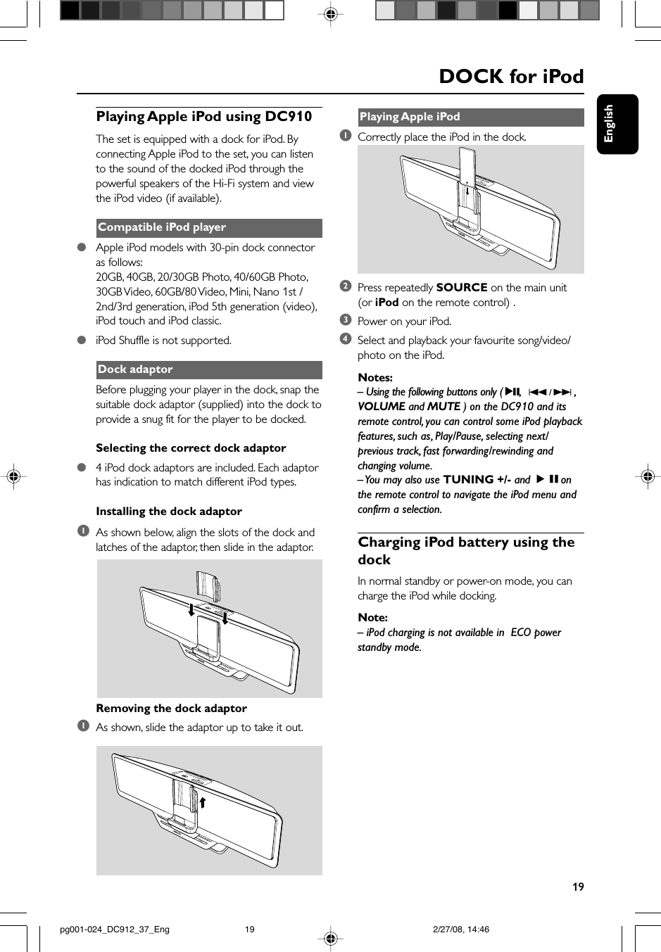 English19Playing Apple iPod1Correctly place the iPod in the dock.2Press repeatedly SOURCE on the main unit(or iPod on the remote control) .3Power on your iPod.4Select and playback your favourite song/video/photo on the iPod.Notes:– Using the following buttons only ( 2;,  S / T ,VOLUME and MUTE ) on the DC910 and itsremote control, you can control some iPod playbackfeatures, such as, Play/Pause, selecting next/previous track, fast forwarding/rewinding andchanging volume.– You may also use TUNING +/- and ÉÅonthe remote control to navigate the iPod menu andconfirm a selection.Charging iPod battery using thedockIn normal standby or power-on mode, you cancharge the iPod while docking.Note:– iPod charging is not available in  ECO powerstandby mode.DOCK for iPodPlaying Apple iPod using DC910The set is equipped with a dock for iPod. Byconnecting Apple iPod to the set, you can listento the sound of the docked iPod through thepowerful speakers of the Hi-Fi system and viewthe iPod video (if available).Compatible iPod player●Apple iPod models with 30-pin dock connectoras follows:20GB, 40GB, 20/30GB Photo, 40/60GB Photo,30GB Video, 60GB/80 Video, Mini, Nano 1st /2nd/3rd generation, iPod 5th generation (video),iPod touch and iPod classic.●iPod Shuffle is not supported.Dock adaptorBefore plugging your player in the dock, snap thesuitable dock adaptor (supplied) into the dock toprovide a snug fit for the player to be docked.Selecting the correct dock adaptor●4 iPod dock adaptors are included. Each adaptorhas indication to match different iPod types.Installing the dock adaptor1As shown below, align the slots of the dock andlatches of the adaptor, then slide in the adaptor.Removing the dock adaptor1As shown, slide the adaptor up to take it out.pg001-024_DC912_37_Eng 2/27/08, 14:4619