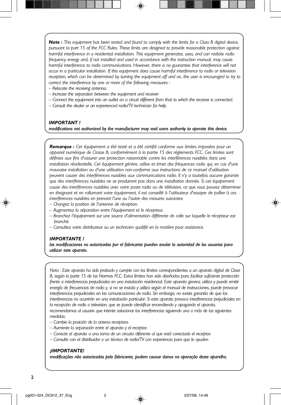 2.Note : This equipment has been tested and found to comply with the limits for a Class B digital device, pursuant to part 15 of the FCC Rules. These limits are designed to provide reasonable protection against harmful interference in a residential installation. This equipment generates, uses, and can radiate radio frequency energy and, if not installed and used in accordance with the instruction manual, may cause harmful interference to radio communications. However, there is no guarantee that interference will not occur in a particular installation. If this equipment does cause harmful interference to radio or television reception, which can be determined by turning the equipment off and on, the user is encouraged to try to correct the interference by one or more of the following measures :– Relocate the receiving antenna.– Increase the separation between the equipment and receiver– Connect the equipment into an outlet on a circuit different from that to which the receiver is connected.– Consult the dealer or an experienced radio/TV technician for help.IMPORTANT !modifications not authorized by the manufacturer may void users authority to operate this device.Nota : Este aparato ha sido probado y cumple con los límites correspondientes a un aparato digital de Clase B, según la parte 15 de las Normas FCC. Estos límites han sido diseñados para facilitar suficiente protección frente a interferencias perjudiciales en una instalación residencial. Este aparato genera, utiliza y puede emitir energía de frecuencias de radio y, si no se instala y utiliza según el manual de instrucciones, puede provocar interferencias perjudiciales en las comunicaciones de radio. Sin embargo, no existe garantía de que las interferencias no ocurrirán en una instalación particular. Si este aparato provoca interferencias perjudiciales en la recepción de radio o television, que se puede identificar encendiendo y apagando el aparato, recomendamos al usuario que intente solucionar las interferencias siguiendo una o más de las siguientes medidas: – Cambie la posición de la antena receptora.– Aumente la separación entre el aparato y el receptor.– Conecte el aparato a una toma de un circuito diferente al que está conectado el receptor.– Consulte con el distribuidor o un técnico de radio/TV con experiencia para que le ayuden.¡IMPORTANTE!modificações não autorizadas pelo fabricante, podem causar danos na operação deste aparelho.Remarque : Cet équipement a été testé et a été certifié conforme aux limites imposées pour un appareil numérique de Classe B, conformément à la partie 15 des réglements FCC. Ces limites sont définies aux fins d&apos;assurer une protection raisonnable contre les interférences nuisibles dans une installation résidentielle. Cet équipement génère, utilise et émet des fréquences radio qui, en cas d&apos;une mauvaise installation ou d&apos;une utilisation non-conforme aux instructions de ce manuel d&apos;utilisation peuvent causer des interférences nuisibles aux communications radio. Il n&apos;y a toutefois aucune garantie que des interférences nuisibles ne se produiront pas dans une installation donnée. Si cet équipement cause des interférences nuisibles avec votre poste radio ou de télévision, ce que vous pouvez détermineren éteignant et en rallumant votre équipement, il est conseillé à l&apos;utilisateur d&apos;essayer de pallier à ces interférences nuisibles en prenant l&apos;une ou l&apos;autre des mesures suivantes:– Changez la position de l&apos;antenne de réception.– Augmentez la séparation entre l&apos;équipement et le récepteur.– Branchez l&apos;équipement sur une source d&apos;alimentation différente de celle sur laquelle le récepteur est   branché.– Consultez votre distributeur ou un technicien qualifié en la matière pour assistance.IMPORTANTE !las modificaciones no autorizadas por el fabricante pueden anular la autoridad de los usuarios para utilizar este aparato.pg001-024_DC912_37_Eng 2/27/08, 14:462