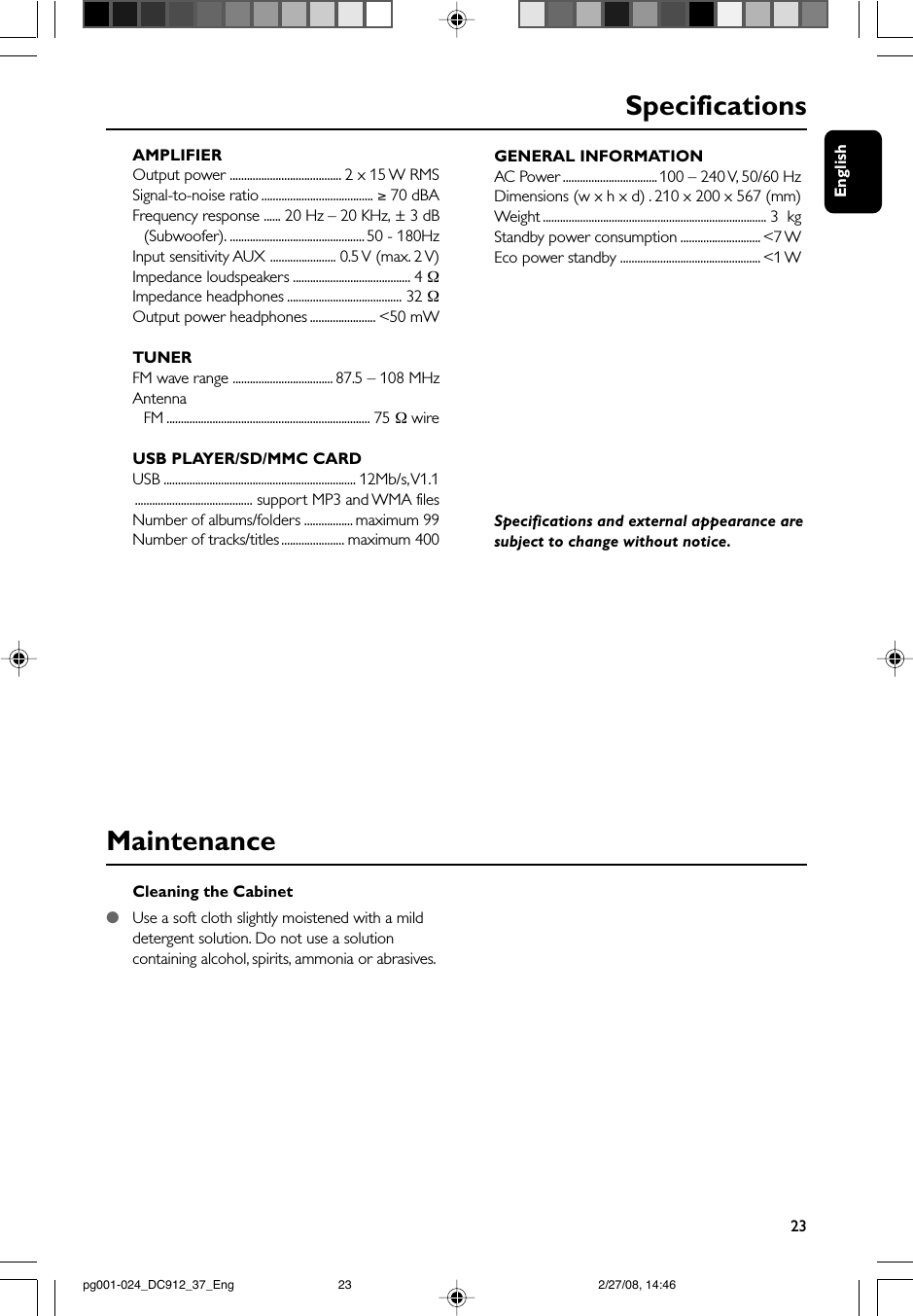 English23Cleaning the Cabinet●Use a soft cloth slightly moistened with a milddetergent solution. Do not use a solutioncontaining alcohol, spirits, ammonia or abrasives.MaintenanceSpecificationsAMPLIFIEROutput power ....................................... 2 x 15 W RMSSignal-to-noise ratio ....................................... ≥ 70 dBAFrequency response ...... 20 Hz – 20 KHz, ± 3 dB(Subwoofer). ............................................... 50 - 180HzInput sensitivity AUX ....................... 0.5 V (max. 2 V)Impedance loudspeakers ......................................... 4 ΩImpedance headphones ........................................ 32 ΩOutput power headphones ....................... &lt;50 mWTUNERFM wave range ................................... 87.5 – 108 MHzAntennaFM ....................................................................... 75 Ω wireUSB PLAYER/SD/MMC CARDUSB ................................................................... 12Mb/s, V1.1......................................... support MP3 and WMA filesNumber of albums/folders ................. maximum 99Number of tracks/titles ...................... maximum 400GENERAL INFORMATIONAC Power ................................. 100 – 240 V, 50/60 HzDimensions (w x h x d) . 210 x 200 x 567 (mm)Weight .............................................................................. 3  kgStandby power consumption ............................ &lt;7 WEco power standby ................................................. &lt;1 WSpecifications and external appearance aresubject to change without notice.pg001-024_DC912_37_Eng 2/27/08, 14:4623