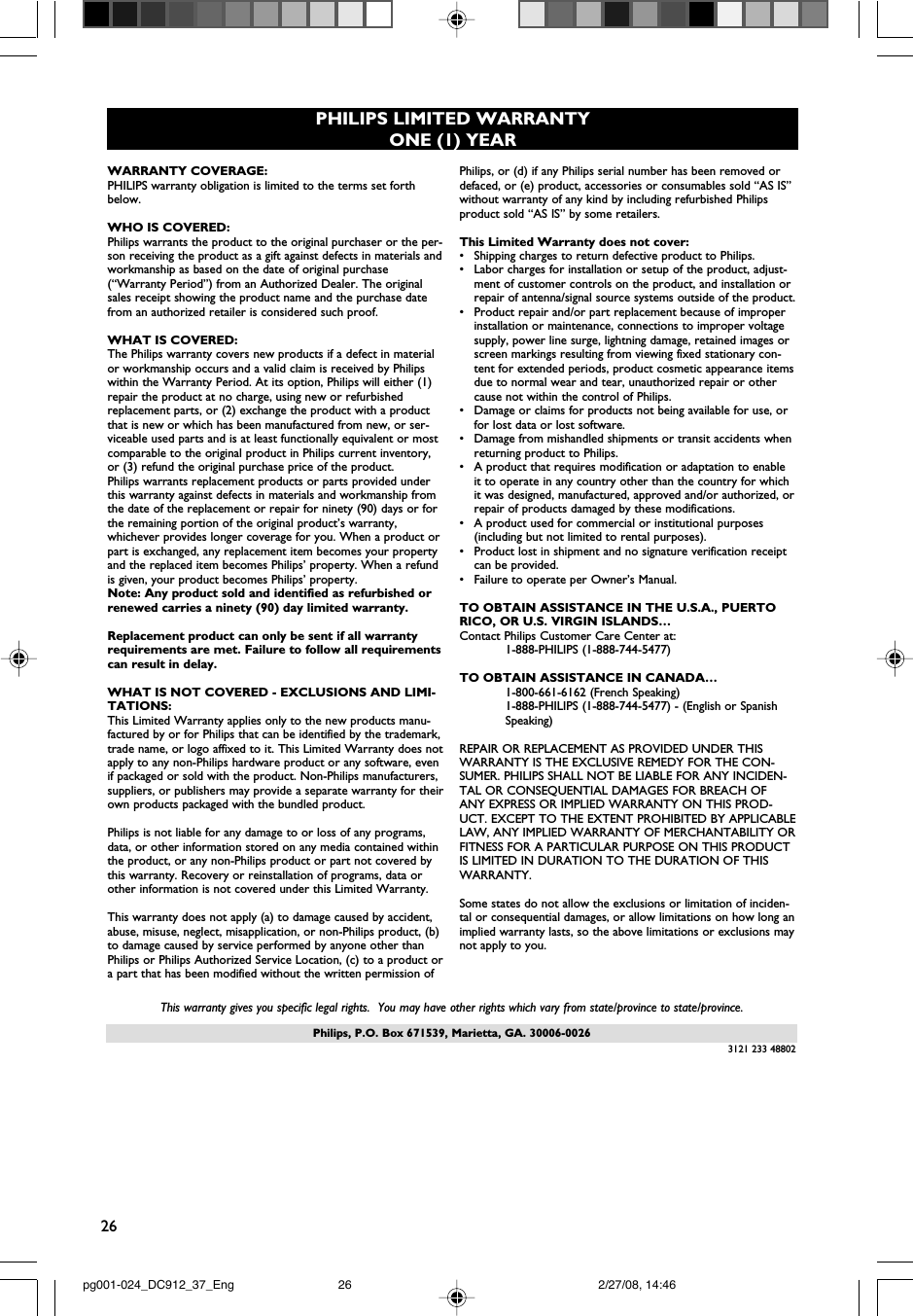 26Philips, P.O. Box 671539, Marietta, GA. 30006-0026PHILIPS LIMITED WARRANTYONE (1) YEARWARRANTY COVERAGE:PHILIPS warranty obligation is limited to the terms set forthbelow.WHO IS COVERED: Philips warrants the product to the original purchaser or the per-son receiving the product as a gift against defects in materials andworkmanship as based on the date of original purchase(“Warranty Period”) from an Authorized Dealer. The originalsales receipt showing the product name and the purchase datefrom an authorized retailer is considered such proof. WHAT IS COVERED:The Philips warranty covers new products if a defect in materialor workmanship occurs and a valid claim is received by Philipswithin the Warranty Period. At its option, Philips will either (1)repair the product at no charge, using new or refurbishedreplacement parts, or (2) exchange the product with a productthat is new or which has been manufactured from new, or ser-viceable used parts and is at least functionally equivalent or mostcomparable to the original product in Philips current inventory,or (3) refund the original purchase price of the product.Philips warrants replacement products or parts provided underthis warranty against defects in materials and workmanship fromthe date of the replacement or repair for ninety (90) days or forthe remaining portion of the original product’s warranty,whichever provides longer coverage for you. When a product orpart is exchanged, any replacement item becomes your propertyand the replaced item becomes Philips’ property. When a refundis given, your product becomes Philips’ property. Note: Any product sold and identified as refurbished orrenewed carries a ninety (90) day limited warranty.Replacement product can only be sent if all warrantyrequirements are met. Failure to follow all requirementscan result in delay. WHAT IS NOT COVERED - EXCLUSIONS AND LIMI-TATIONS:This Limited Warranty applies only to the new products manu-factured by or for Philips that can be identified by the trademark,trade name, or logo affixed to it. This Limited Warranty does notapply to any non-Philips hardware product or any software, evenif packaged or sold with the product. Non-Philips manufacturers,suppliers, or publishers may provide a separate warranty for theirown products packaged with the bundled product. Philips is not liable for any damage to or loss of any programs,data, or other information stored on any media contained withinthe product, or any non-Philips product or part not covered bythis warranty. Recovery or reinstallation of programs, data orother information is not covered under this Limited Warranty.This warranty does not apply (a) to damage caused by accident,abuse, misuse, neglect, misapplication, or non-Philips product, (b)to damage caused by service performed by anyone other thanPhilips or Philips Authorized Service Location, (c) to a product ora part that has been modified without the written permission ofPhilips, or (d) if any Philips serial number has been removed ordefaced, or (e) product, accessories or consumables sold “AS IS”without warranty of any kind by including refurbished Philipsproduct sold “AS IS” by some retailers.This Limited Warranty does not cover:•Shipping charges to return defective product to Philips. •Labor charges for installation or setup of the product, adjust-ment of customer controls on the product, and installation orrepair of antenna/signal source systems outside of the product.•Product repair and/or part replacement because of improperinstallation or maintenance, connections to improper voltagesupply, power line surge, lightning damage, retained images orscreen markings resulting from viewing fixed stationary con-tent for extended periods, product cosmetic appearance itemsdue to normal wear and tear, unauthorized repair or othercause not within the control of Philips.•Damage or claims for products not being available for use, orfor lost data or lost software.•Damage from mishandled shipments or transit accidents whenreturning product to Philips.•A product that requires modification or adaptation to enableit to operate in any country other than the country for whichit was designed, manufactured, approved and/or authorized, orrepair of products damaged by these modifications. •A product used for commercial or institutional purposes(including but not limited to rental purposes).•Product lost in shipment and no signature verification receiptcan be provided.•Failure to operate per Owner’s Manual.TO OBTAIN ASSISTANCE IN THE U.S.A., PUERTORICO, OR U.S. VIRGIN ISLANDS…Contact Philips Customer Care Center at:1-888-PHILIPS (1-888-744-5477)TO OBTAIN ASSISTANCE IN CANADA…1-800-661-6162 (French Speaking)1-888-PHILIPS (1-888-744-5477) - (English or Spanish Speaking)REPAIR OR REPLACEMENT AS PROVIDED UNDER THISWARRANTY IS THE EXCLUSIVE REMEDY FOR THE CON-SUMER. PHILIPS SHALL NOT BE LIABLE FOR ANY INCIDEN-TAL OR CONSEQUENTIAL DAMAGES FOR BREACH OFANY EXPRESS OR IMPLIED WARRANTY ON THIS PROD-UCT. EXCEPT TO THE EXTENT PROHIBITED BY APPLICABLELAW, ANY IMPLIED WARRANTY OF MERCHANTABILITY ORFITNESS FOR A PARTICULAR PURPOSE ON THIS PRODUCTIS LIMITED IN DURATION TO THE DURATION OF THISWARRANTY. Some states do not allow the exclusions or limitation of inciden-tal or consequential damages, or allow limitations on how long animplied warranty lasts, so the above limitations or exclusions maynot apply to you.This warranty gives you specific legal rights.  You may have other rights which vary from state/province to state/province.3121 233 48802pg001-024_DC912_37_Eng 2/27/08, 14:4626