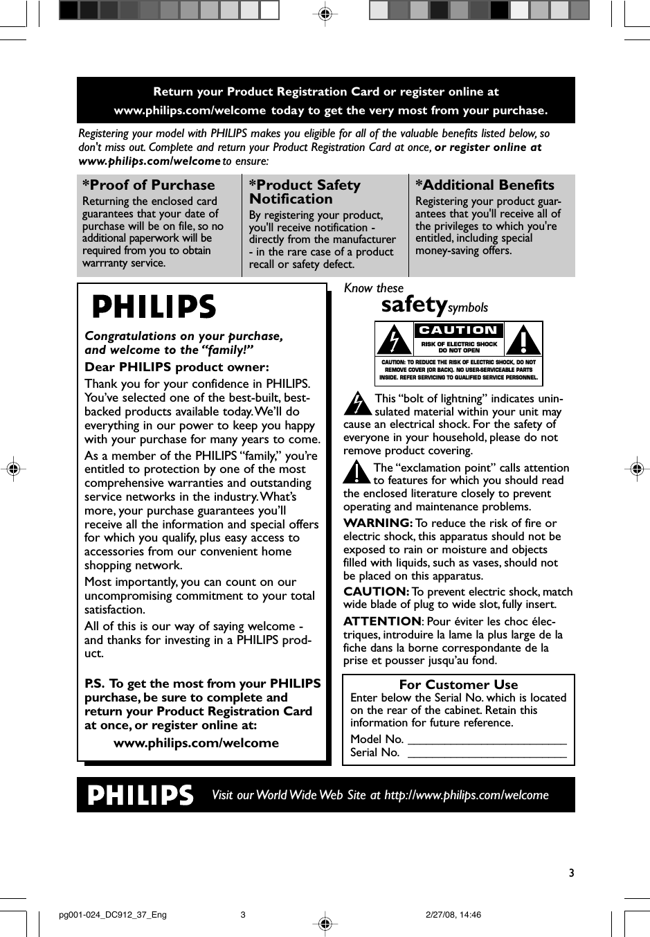 3Return your Product Registration Card or register online at www.philips.com/welcome  today to get the very most from your purchase.Registering your model with PHILIPS makes you eligible for all of the valuable benefits listed below, sodon&apos;t miss out. Complete and return your Product Registration Card at once, or register online atwww.philips.com/welcome to ensure:Visit our World Wide Web Site at http://www.philips.com/welcomeCongratulations on your purchase,and welcome to the “family!”Dear PHILIPS product owner:Thank you for your confidence in PHILIPS.You’ve selected one of the best-built, best-backed products available today.We’ll doeverything in our power to keep you happywith your purchase for many years to come.As a member of the PHILIPS “family,” you’reentitled to protection by one of the mostcomprehensive warranties and outstandingservice networks in the industry.What’smore, your purchase guarantees you’llreceive all the information and special offersfor which you qualify, plus easy access toaccessories from our convenient homeshopping network.Most importantly, you can count on ouruncompromising commitment to your totalsatisfaction.All of this is our way of saying welcome -and thanks for investing in a PHILIPS prod-uct.P. S. To get the most from your PHILIPSpurchase, be sure to complete andreturn your Product Registration Cardat once, or register online at:www.philips.com/welcome*Proof of Purchase Returning the enclosed cardguarantees that your date ofpurchase will be on file, so noadditional paperwork will berequired from you to obtain warrranty service.*Product Safety Notification By registering your product,you&apos;ll receive notification -directly from the manufacturer- in the rare case of a productrecall or safety defect.*Additional Benefits Registering your product guar-antees that you&apos;ll receive all ofthe privileges to which you&apos;reentitled, including specialmoney-saving offers.For Customer UseEnter below the Serial No. which is locatedon the rear of the cabinet. Retain thisinformation for future reference.Model No. __________________________Serial No. __________________________Know thesesafetysymbolsThis “bolt of lightning” indicates unin-sulated material within your unit maycause an electrical shock. For the safety ofeveryone in your household, please do notremove product covering.The “exclamation point” calls attentionto features for which you should readthe enclosed literature closely to preventoperating and maintenance problems.WARNING: To   r educe the risk of fire orelectric shock, this apparatus should not beexposed to rain or moisture and objectsfilled with liquids, such as vases, should notbe placed on this apparatus.CAUTION: To   prevent electric shock, matchwide blade of plug to wide slot, fully insert.ATTENTION:Pour éviter les choc élec-triques, introduire la lame la plus large de lafiche dans la borne correspondante de laprise et pousser jusqu’au fond.CAUTIONRISK OF ELECTRIC SHOCKDO NOT OPENCAUTION: TO REDUCE THE RISK OF ELECTRIC SHOCK, DO NOTREMOVE COVER (OR BACK). NO USER-SERVICEABLE PARTSINSIDE. REFER SERVICING TO QUALIFIED SERVICE PERSONNEL.pg001-024_DC912_37_Eng 2/27/08, 14:463