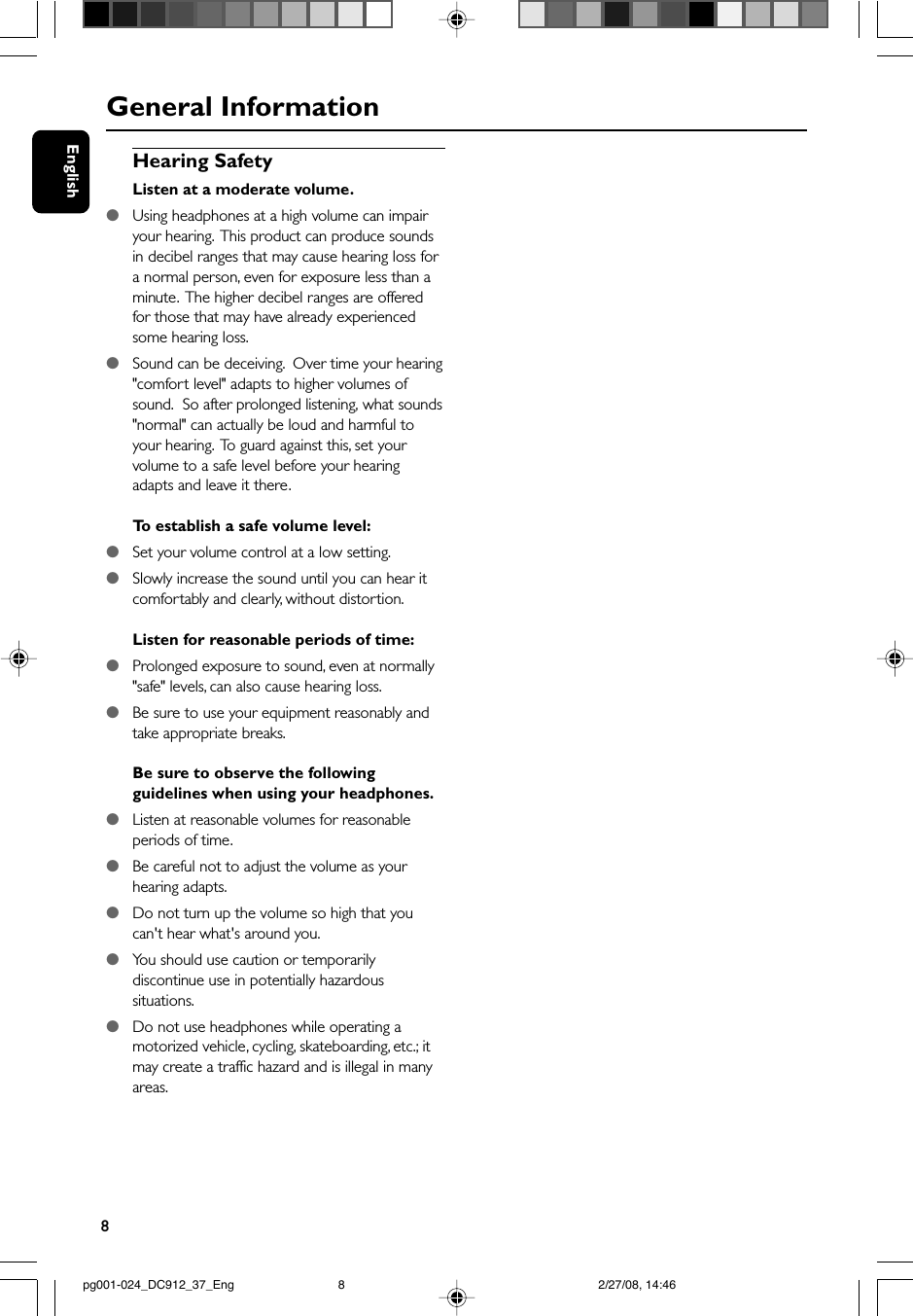 8EnglishGeneral InformationHearing SafetyListen at a moderate volume.●Using headphones at a high volume can impairyour hearing.  This product can produce soundsin decibel ranges that may cause hearing loss fora normal person, even for exposure less than aminute.  The higher decibel ranges are offeredfor those that may have already experiencedsome hearing loss.●Sound can be deceiving.  Over time your hearing&quot;comfort level&quot; adapts to higher volumes ofsound.  So after prolonged listening, what sounds&quot;normal&quot; can actually be loud and harmful toyour hearing.  To guard against this, set yourvolume to a safe level before your hearingadapts and leave it there.To  establish a safe volume level:●Set your volume control at a low setting.●Slowly increase the sound until you can hear itcomfortably and clearly, without distortion.Listen for reasonable periods of time:●Prolonged exposure to sound, even at normally&quot;safe&quot; levels, can also cause hearing loss.●Be sure to use your equipment reasonably andtake appropriate breaks.Be sure to observe the followingguidelines when using your headphones.●Listen at reasonable volumes for reasonableperiods of time.●Be careful not to adjust the volume as yourhearing adapts.●Do not turn up the volume so high that youcan&apos;t hear what&apos;s around you.●You should use caution or temporarilydiscontinue use in potentially hazardoussituations.●Do not use headphones while operating amotorized vehicle, cycling, skateboarding, etc.; itmay create a traffic hazard and is illegal in manyareas.pg001-024_DC912_37_Eng 2/27/08, 14:468