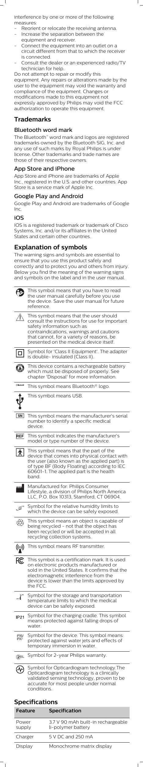 interference by one or more of the followingmeasures:- Reorient or relocate the receiving antenna.- Increase the separation between theequipment and receiver.- Connect the equipment into an outlet on acircuit different from that to which the receiveris connected.- Consult the dealer or an experienced radio/TVtechnician for help.Do not attempt to repair or modify thisequipment. Any repairs or alterations made by theuser to the equipment may void the warranty andcompliance of the equipment. Changes ormodifications made to this equipment notexpressly approved by Philips may void the FCCauthorization to operate this equipment.TrademarksBluetooth word markThe Bluetooth® word mark and logos are registeredtrademarks owned by the Bluetooth SIG, Inc. andany use of such marks by Royal Philips is underlicense. Other trademarks and trade names arethose of their respective owners.App Store and iPhoneApp Store and iPhone are trademarks of AppleInc., registered in the U.S. and other countries. AppStore is a service mark of Apple Inc.Google Play and AndroidGoogle Play and Android are trademarks of GoogleInc.iOSIOS is a registered trademark or trademark of CiscoSystems, Inc. and/or its affiliates in the UnitedStates and certain other countries.Explanation of symbolsThe warning signs and symbols are essential toensure that you use this product safely andcorrectly and to protect you and others from injury.Below you find the meaning of the warning signsand symbols on the label and in the user manual.This symbol means that you have to readthe user manual carefully before you usethe device. Save the user manual for futurereference. This symbol means that the user shouldconsult the instructions for use for importantsafety information such ascontraindications, warnings and cautionsthat cannot, for a variety of reasons, bepresented on the medical device itself.Symbol for &apos;Class II Equipment&apos;. The adapteris double- insulated (Class II).This device contains a rechargeable batterywhich must be disposed of properly. Seechapter &apos;Disposal&apos; for more information.This symbol means Bluetooth® logo.This symbol means USB.This symbol means the manufacturer&apos;s serialnumber to identify a specific medicaldevice. This symbol indicates the manufacturer&apos;smodel or type number of the device.This symbol means that the part of thedevice that comes into physical contact withthe user (also known as the applied part) isof type BF (Body Floating) according to IEC60601-1. The applied part is the healthband.Manufactured for: Philips ConsumerLifestyle, a division of Philips North AmericaLLC, P.O. Box 10313, Stamford, CT 06904.10Symbol for the relative humidity limits towhich the device can be safely exposed.This symbol means an object is capable ofbeing recycled - not that the object hasbeen recycled or will be accepted in allrecycling collection systems.This symbol means RF transmitter.This symbol is a certification mark. It is usedon electronic products manufactured orsold in the United States. It confirms that theelectromagnetic interference from thedevice is lower than the limits approved bythe FCC. –20ºC60ºCSymbol for the storage and transportationtemperature limits to which the medicaldevice can be safely exposed.Symbol for the charging cradle. This symbolmeans protected against falling drops ofwater.Symbol for the device. This symbol means:protected against water jets and effects oftemporary immersion in water.Symbol for 2-year Philips warranty.Symbol for Opticardiogram technology.TheOpticardiogram technology is a clinicallyvalidated sensing technology, proven to beaccurate for most people under normalconditions.Specifications Feature SpecificationPowersupply3.7 V 90 mAh built-in rechargeableli-polymer batteryCharger 5 V DC and 250 mADisplay  Monochrome matrix display