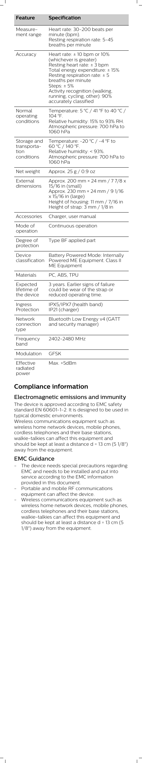 Feature SpecificationMeasurement rangeHeart rate: 30-200 beats perminute (bpm). Resting respiration rate: 5-45breaths per minuteAccuracy Heart rate: ± 10 bpm or 10%(whichever is greater)Resting heart rate: ± 3 bpmTotal energy expenditure: ± 15%Resting respiration rate: ± 5breaths per minuteSteps: ± 5%Activity recognition (walking,running, cycling, other): 90%accurately classifiedNormaloperatingconditionsTemperature: 5 °C / 41 °F to 40 °C /104 °F. Relative humidity: 15% to 93% RH. Atmospheric pressure: 700 hPa to1060 hPaStorage andtransportationconditionsTemperature: -20 °C / -4 °F to60 °C / 140 °F. Relative humidity: &lt; 93%. Atmospheric pressure: 700 hPa to1060 hPaNet weight Approx. 25 g / 0.9 ozExternaldimensionsApprox. 200 mm × 24 mm / 7 7/8 x15/16 in (small)Approx. 230 mm × 24 mm / 9 1/16x 15/16 in (large)Height of housing: 11 mm / 7/16 inHeight of strap: 3 mm / 1/8 inAccessories Charger, user manualMode ofoperationContinuous operationDegree ofprotectionType BF applied partDeviceclassificationBattery Powered Mode: InternallyPowered ME Equipment. Class IIME EquipmentMaterials PC, ABS, TPUExpectedlifetime ofthe device3 years. Earlier signs of failurecould be wear of the strap orreduced operating time.IngressProtectionIPX5/IPX7 (health band)IP21 (charger)NetworkconnectiontypeBluetooth Low Energy v4 (GATTand security manager)Frequencyband2402-2480 MHzModulation GFSKEffectiveradiatedpowerMax. +5dBmCompliance informationElectromagnetic emissions and immunityThe device is approved according to EMC safetystandard EN 60601-1-2. It is designed to be used intypical domestic environments.Wireless communications equipment such aswireless home network devices, mobile phones,cordless telephones and their base stations,walkie-talkies can affect this equipment andshould be kept at least a distance d = 13 cm (5 1/8&quot;)away from the equipment.EMC Guidance- The device needs special precautions regardingEMC and needs to be installed and put intoservice according to the EMC informationprovided in this document.- Portable and mobile RF communicationsequipment can affect the device.- Wireless communications equipment such aswireless home network devices, mobile phones,cordless telephones and their base stations,walkie-talkies can affect this equipment andshould be kept at least a distance d = 13 cm (51/8&quot;) away from the equipment.