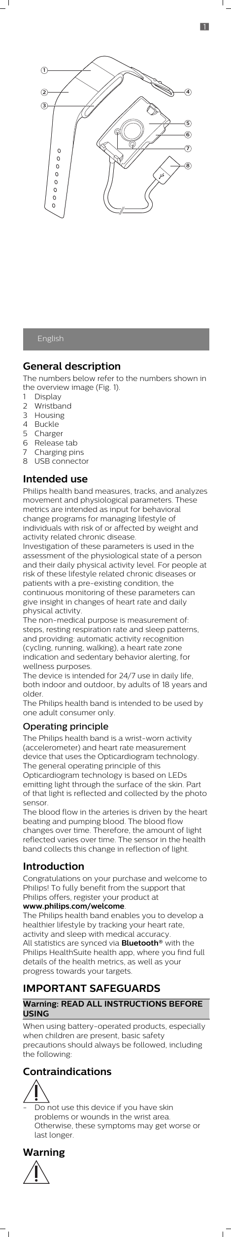 EnglishGeneral descriptionThe numbers below refer to the numbers shown inthe overview image (Fig. 1).1 Display2 Wristband3 Housing4 Buckle5 Charger6 Release tab7 Charging pins8 USB connectorIntended usePhilips health band measures, tracks, and analyzesmovement and physiological parameters. Thesemetrics are intended as input for behavioralchange programs for managing lifestyle ofindividuals with risk of or affected by weight andactivity related chronic disease. Investigation of these parameters is used in theassessment of the physiological state of a personand their daily physical activity level. For people atrisk of these lifestyle related chronic diseases orpatients with a pre-existing condition, thecontinuous monitoring of these parameters cangive insight in changes of heart rate and dailyphysical activity.The non-medical purpose is measurement of:steps, resting respiration rate and sleep patterns,and providing: automatic activity recognition(cycling, running, walking), a heart rate zoneindication and sedentary behavior alerting, forwellness purposes. The device is intended for 24/7 use in daily life,both indoor and outdoor, by adults of 18 years andolder.The Philips health band is intended to be used byone adult consumer only. Operating principleThe Philips health band is a wrist-worn activity(accelerometer) and heart rate measurementdevice that uses the Opticardiogram technology.The general operating principle of thisOpticardiogram technology is based on LEDsemitting light through the surface of the skin. Partof that light is reflected and collected by the photosensor. The blood flow in the arteries is driven by the heartbeating and pumping blood. The blood flowchanges over time. Therefore, the amount of lightreflected varies over time. The sensor in the healthband collects this change in reflection of light.IntroductionCongratulations on your purchase and welcome toPhilips! To fully benefit from the support thatPhilips offers, register your product atwww.philips.com/welcome. The Philips health band enables you to develop ahealthier lifestyle by tracking your heart rate,activity and sleep with medical accuracy. All statistics are synced via Bluetooth® with thePhilips HealthSuite health app, where you find fulldetails of the health metrics, as well as yourprogress towards your targets.IMPORTANT SAFEGUARDSWarning: READ ALL INSTRUCTIONS BEFOREUSINGWhen using battery-operated products, especiallywhen children are present, basic safetyprecautions should always be followed, includingthe following:Contraindications- Do not use this device if you have skinproblems or wounds in the wrist area.Otherwise, these symptoms may get worse orlast longer.Warning456782311