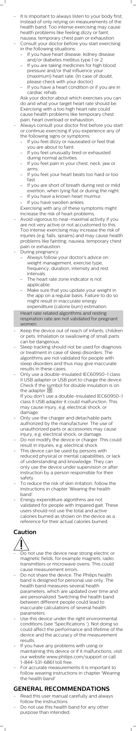 - It is important to always listen to your body first,instead of only relying on measurements of thehealth band. Too intense exercising may causehealth problems like feeling dizzy or faint,nausea, temporary chest pain or exhaustion.- Consult your doctor before you start exercisingin the following situations:-If you have heart disease, kidney diseaseand/or diabetes mellitus type 1 or 2. -If you are taking medicines for high bloodpressure and/or that influence your(maximum) heart rate. (In case of doubt,please check with your doctor).-If you have a heart condition or if you are incardiac rehab.Ask your doctor about which exercises you cando and what your target heart rate should be.Exercising with a too high heart rate couldcause health problems like temporary chestpain, heart overload or exhaustion.- Always consult your doctor first before you startor continue exercising if you experience any ofthe following signs or symptoms:-If you feel dizzy or nauseated or feel thatyou are about to faint.-If you feel unusually tired or exhaustedduring normal activities.-If you feel pain in your chest, neck, jaw orarms.-If you feel your heart beats too hard or toofast.-If you are short of breath during rest or mildexertion, when lying flat or during the night.-If you have a known heart murmur.-If you have swollen ankles.Exercising with any of these symptoms mightincrease the risk of heart problems.- Avoid vigorous to near-maximal activity if youare not very active or not accustomed to this.Too intense exercising may increase the risk ofinjuries (e.g. falls, sprains) and may cause healthproblems like fainting, nausea, temporary chestpain or exhaustion. - During pregnancy: -Always follow your doctor&apos;s advice onweight management, exercise type,frequency, duration, intensity and restintervals.-The heart rate zone indicator is notapplicable. -Make sure that you update your weight inthe app on a regular basis. Failure to do somight result in inaccurate energyexpenditure (calorie burn) estimation.Heart rate related algorithms and restingrespiration rate are not validated for pregnantwomen. - Keep the device out of reach of infants, childrenor pets. Inhalation or swallowing of small partscan be dangerous.- Sleep tracking should not be used for diagnosisor treatment in case of sleep disorders. Thealgorithms are not validated for people withsleep disorders and thus may give inaccurateresults in these cases.- Only use a double-insulated IEC60950-1 classII USB adapter or USB port to charge the deviceCheck if the symbol for double insulation is onthe adapter:   .If you don’t use a double-insulated IEC60950-1class II USB adapter it could malfunction. Thismay cause injury, e.g. electrical shock, ordamage.- Only use the charger and detachable partsauthorized by the manufacturer. The use ofunauthorized parts or accessories may causeinjury, e.g. electrical shock, or damage.- Do not modify the device or charger. This couldresult in injuries, e.g. electrical shock.- This device can be used by persons withreduced physical or mental capabilities, or lackof understanding and knowledge. They canonly use the device under supervision or afterinstruction by a person responsible for theirsafety.- To reduce the risk of skin irritation, follow theinstructions in chapter &apos;Wearing the healthband&apos;.- Energy expenditure algorithms are notvalidated for people with impaired gait. Theseusers should not use the total and activecalories burned as shown on the device as areference for their actual calories burned. Caution- Do not use the device near strong electric ormagnetic fields, for example magnets, radiotransmitters or microwave ovens. This couldcause measurement errors.- Do not share the device. The Philips healthband is designed for personal use only. Thehealth band measures several healthparameters, which are updated over time andare personalized. Switching the health bandbetween different people could lead toinaccurate calculations of several healthparameters.- Use this device under the right environmentalconditions (see &apos;Specifications &apos;). Not doing socould affect the performance and lifetime of thedevice and the accuracy of the measurementresults.- If you have any problems with using ormaintaining this device or if it malfunctions, visitour website www.philips.com/support or call1-844-531-6861 toll free.- For accurate measurements it is important tofollow wearing instructions in chapter &apos;Wearingthe health band&apos;.GENERAL RECOMMENDATIONS- Read this user manual carefully and alwaysfollow the instructions.- Do not use this health band for any otherpurpose than intended.