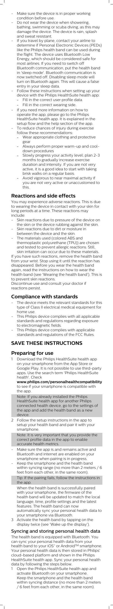 - Make sure the device is in proper workingcondition before use.- Do not wear the device when showering,bathing, swimming or scuba diving, as this maydamage the device. The device is rain, splashand sweat resistant.- If you travel by plane, contact your airline todetermine if Personal Electronic Devices (PEDs)like the Philips health band can be used duringthe flight. The device uses Bluetooth LowEnergy, which should be considered safe formost airlines. If you need to switch offBluetooth communication, put the health bandin &apos;sleep mode&apos;. Bluetooth communication isnow switched off. Disabling sleep mode willturn on Bluetooth again. This will cause a falseentry in your sleep data.- Follow these instructions when setting up yourdevice with the Philips HealthSuite health app:-Fill in the correct user profile data.-Fill in the correct wearing side.- If you need more information on how tooperate the app, please go to the PhilipsHealthSuite health app. It is explained in thesetup flow and the help section of the app.- To reduce chances of injury during exercisefollow these recommendations:-Wear appropriate clothing and protectivegear-Always perform proper warm-up and cool-down procedures-Slowly progress your activity level; plan 2-3months to gradually increase exerciseduration and intensity. If you are not veryactive, it is a good idea to start with takingbrisk walks on a regular basis.-Avoid vigorous to near maximal activity ifyou are not very active or unaccustomed tothis.Reactions and side effectsYou may experience adverse reactions. This is dueto wearing the device in contact with your skin forlong periods at a time. These reactions mayinclude:- Skin reactions due to pressure of the device onthe skin or the device rubbing against the skin.- Skin reactions due to dirt or moisture inbetween the device and the skin.- The materials used (colored ABS andthermoplastic polyurethane (TPU)) are chosenand tested to prevent allergic reactions. Still,skin irritation can occur due to these materials.If you have such reactions, remove the health bandfrom your wrist. Stop using it until the reaction hasdisappeared. Before you wear the health bandagain, read the instructions on how to wear thehealth band (see &apos;Wearing the health band&apos;). This isto prevent skin reactions.Discontinue use and consult your doctor ifreactions persist.Compliance with standards- The device meets the relevant standards for thistype of Class II electrical medical equipment forhome use.- This Philips device complies with all applicablestandards and regulations regarding exposureto electromagnetic fields.- This Philips device complies with applicablestandards and regulations of the FCC Rules.SAVE THESE INSTRUCTIONSPreparing for use1 Download the Philips HealthSuite health appon your smartphone from the App Store orGoogle Play. It is not possible to use third-partyapps. Use the search term &apos;Philips HealthSuitehealth&apos;. Checkwww.philips.com/personalhealthcompatibilityto see if your smartphone is compatible withthe app.Note: If you already installed the PhilipsHealthSuite health app for another Philipsconnected health device, go to the settings ofthe app and add the health band as a newdevice.2 Follow the setup instructions in the app tosetup your health band and pair it with yoursmartphone.Note: It is very important that you provide thecorrect profile data in the app to enableaccurate health metrics.- Make sure the app is and remains active andBluetooth and internet are enabled on yoursmartphone when pairing is in progress.- Keep the smartphone and the health bandwithin syncing range (no more than 2 meters / 6feet from each other, in the same room).Tip: If the pairing fails, follow the instructions inthe app.When the health band is successfully pairedwith your smartphone, the firmware of thehealth band will be updated to match the locallanguage, time, profile settings and the latestfeatures. The health band can nowautomatically sync your personal health data toyour smartphone via Bluetooth.3 Activate the health band by tapping on thedisplay twice (see &apos;Wake up the display&apos;).Syncing and storing personal health dataThe health band is equipped with Bluetooth. Youcan sync your personal health data from yourhealth band to your iOS® or AndroidTM smartphone.Your personal health data is then stored in Philips&apos;cloud-based platform and shown in the PhilipsHealthSuite health app. Sync your personal healthdata by following the steps below.1 Open the Philips HealthSuite health app andactivate Bluetooth on your smartphone.Keep the smartphone and the health bandwithin syncing distance (no more than 2 meters/ 6 feet from each other, in the same room).