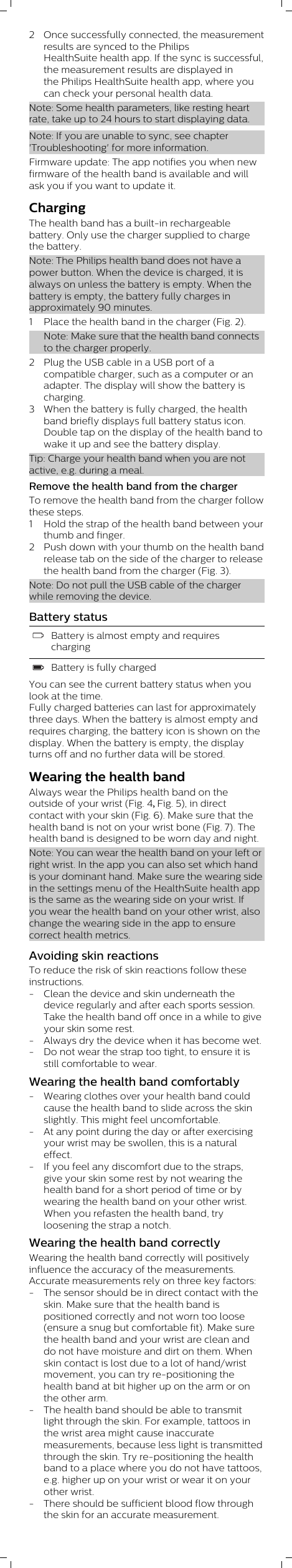 2 Once successfully connected, the measurementresults are synced to the PhilipsHealthSuite health app. If the sync is successful,the measurement results are displayed inthe Philips HealthSuite health app, where youcan check your personal health data.Note: Some health parameters, like resting heartrate, take up to 24 hours to start displaying data.Note: If you are unable to sync, see chapter&apos;Troubleshooting&apos; for more information.Firmware update: The app notifies you when newfirmware of the health band is available and willask you if you want to update it.ChargingThe health band has a built-in rechargeablebattery. Only use the charger supplied to chargethe battery.Note: The Philips health band does not have apower button. When the device is charged, it isalways on unless the battery is empty. When thebattery is empty, the battery fully charges inapproximately 90 minutes.1 Place the health band in the charger (Fig. 2).Note: Make sure that the health band connectsto the charger properly.2 Plug the USB cable in a USB port of acompatible charger, such as a computer or anadapter. The display will show the battery ischarging.3 When the battery is fully charged, the healthband briefly displays full battery status icon.Double tap on the display of the health band towake it up and see the battery display.Tip: Charge your health band when you are notactive, e.g. during a meal.Remove the health band from the chargerTo remove the health band from the charger followthese steps.1 Hold the strap of the health band between yourthumb and finger.2 Push down with your thumb on the health bandrelease tab on the side of the charger to releasethe health band from the charger (Fig. 3).Note: Do not pull the USB cable of the chargerwhile removing the device.Battery statusBattery is almost empty and requireschargingBattery is fully chargedYou can see the current battery status when youlook at the time. Fully charged batteries can last for approximatelythree days. When the battery is almost empty andrequires charging, the battery icon is shown on thedisplay. When the battery is empty, the displayturns off and no further data will be stored.Wearing the health bandAlways wear the Philips health band on the outside of your wrist (Fig. 4, Fig. 5), in direct contact with your skin (Fig. 6). Make sure that the health band is not on your wrist bone (Fig. 7). The health band is designed to be worn day and night. Note: You can wear the health band on your left orright wrist. In the app you can also set which handis your dominant hand. Make sure the wearing sidein the settings menu of the HealthSuite health appis the same as the wearing side on your wrist. Ifyou wear the health band on your other wrist, alsochange the wearing side in the app to ensurecorrect health metrics.Avoiding skin reactionsTo reduce the risk of skin reactions follow theseinstructions.- Clean the device and skin underneath thedevice regularly and after each sports session.Take the health band off once in a while to giveyour skin some rest.- Always dry the device when it has become wet.- Do not wear the strap too tight, to ensure it isstill comfortable to wear.Wearing the health band comfortably- Wearing clothes over your health band couldcause the health band to slide across the skinslightly. This might feel uncomfortable.- At any point during the day or after exercisingyour wrist may be swollen, this is a naturaleffect. - If you feel any discomfort due to the straps,give your skin some rest by not wearing thehealth band for a short period of time or bywearing the health band on your other wrist.When you refasten the health band, tryloosening the strap a notch.Wearing the health band correctlyWearing the health band correctly will positivelyinfluence the accuracy of the measurements.Accurate measurements rely on three key factors:- The sensor should be in direct contact with theskin. Make sure that the health band ispositioned correctly and not worn too loose(ensure a snug but comfortable fit). Make surethe health band and your wrist are clean anddo not have moisture and dirt on them. Whenskin contact is lost due to a lot of hand/wristmovement, you can try re-positioning thehealth band at bit higher up on the arm or onthe other arm. - The health band should be able to transmitlight through the skin. For example, tattoos inthe wrist area might cause inaccuratemeasurements, because less light is transmittedthrough the skin. Try re-positioning the healthband to a place where you do not have tattoos,e.g. higher up on your wrist or wear it on yourother wrist.- There should be sufficient blood flow throughthe skin for an accurate measurement. 