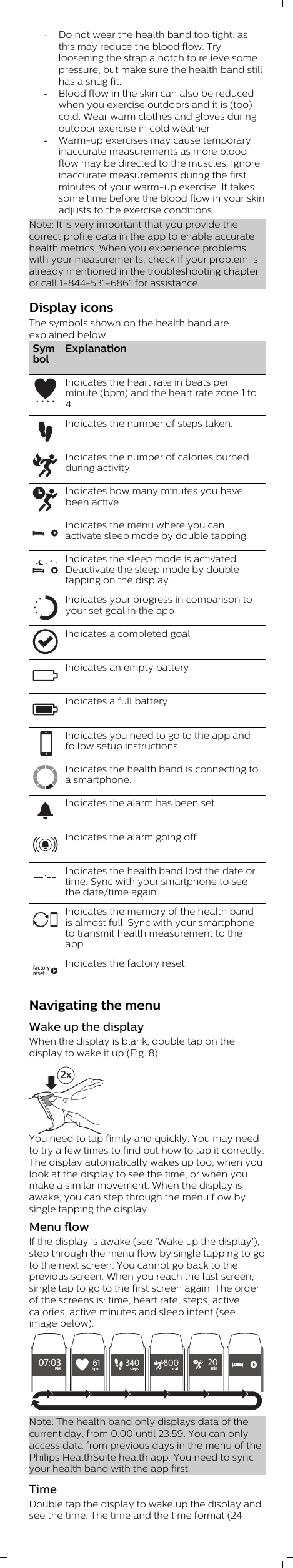 -Do not wear the health band too tight, asthis may reduce the blood flow. Tryloosening the strap a notch to relieve somepressure, but make sure the health band stillhas a snug fit. -Blood flow in the skin can also be reducedwhen you exercise outdoors and it is (too)cold. Wear warm clothes and gloves duringoutdoor exercise in cold weather. -Warm-up exercises may cause temporaryinaccurate measurements as more bloodflow may be directed to the muscles. Ignoreinaccurate measurements during the firstminutes of your warm-up exercise. It takessome time before the blood flow in your skinadjusts to the exercise conditions.Note: It is very important that you provide thecorrect profile data in the app to enable accuratehealth metrics. When you experience problemswith your measurements, check if your problem isalready mentioned in the troubleshooting chapteror call 1-844-531-6861 for assistance.Display iconsThe symbols shown on the health band areexplained below.SymbolExplanationIndicates the heart rate in beats perminute (bpm) and the heart rate zone 1 to4 .Indicates the number of steps taken.Indicates the number of calories burnedduring activity.Indicates how many minutes you havebeen active.Indicates the menu where you canactivate sleep mode by double tapping.Indicates the sleep mode is activated.Deactivate the sleep mode by doubletapping on the display.Indicates your progress in comparison toyour set goal in the appIndicates a completed goalIndicates an empty batteryIndicates a full batteryIndicates you need to go to the app andfollow setup instructions.Indicates the health band is connecting toa smartphone.Indicates the alarm has been set.Indicates the alarm going offIndicates the health band lost the date ortime. Sync with your smartphone to seethe date/time again.Indicates the memory of the health bandis almost full. Sync with your smartphoneto transmit health measurement to theapp.factoryresetIndicates the factory reset.Navigating the menuWake up the displayWhen the display is blank, double tap on thedisplay to wake it up (Fig. 8). 2xYou need to tap firmly and quickly. You may needto try a few times to find out how to tap it correctly.The display automatically wakes up too, when youlook at the display to see the time, or when youmake a similar movement. When the display isawake, you can step through the menu flow bysingle tapping the display.Menu flowIf the display is awake (see &apos;Wake up the display&apos;),step through the menu flow by single tapping to goto the next screen. You cannot go back to theprevious screen. When you reach the last screen,single tap to go to the first screen again. The orderof the screens is: time, heart rate, steps, activecalories, active minutes and sleep intent (seeimage below).07:03PM61bpm340steps 800kcal20minNote: The health band only displays data of thecurrent day, from 0:00 until 23:59. You can onlyaccess data from previous days in the menu of thePhilips HealthSuite health app. You need to syncyour health band with the app first.TimeDouble tap the display to wake up the display andsee the time. The time and the time format (24