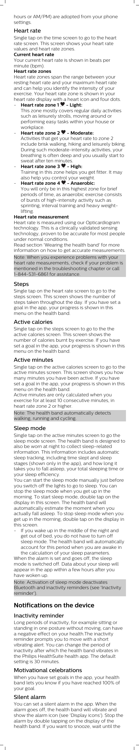 hours or AM/PM) are adopted from your phonesettings. Heart rateSingle tap on the time screen to go to the heartrate screen. This screen shows your heart ratevalues and heart rate zones.Current heart rateYour current heart rate is shown in beats perminute (bpm).Heart rate zonesHeart rate zones span the range between yourresting heart rate and your maximum heart rateand can help you identify the intensity of yourexercise. Your heart rate zone is shown in yourheart rate display with a heart icon and four dots. -Heart rate zone 1   - Light:This zone mostly covers regular daily activitiessuch as leisurely strolls, moving around orperforming easy tasks within your house orworkplace.-Heart rate zone 2   - Moderate:Activities that get your heart rate to zone 2include brisk walking, hiking and leisurely biking.During such moderate-intensity activities, yourbreathing is often deep and you usually start tosweat after ten minutes.-Heart rate zone 3   - High:Training in this zone helps you get fitter. It mayalso help you control your weight.-Heart rate zone 4   - Anaerobic:You will only be in this highest zone for briefperiods of time, as anaerobic exercise consistsof bursts of high-intensity activity such assprinting, interval training and heavy weight-lifting.Heart rate measurementHeart rate is measured using our Opticardiogramtechnology. This is a clinically validated sensingtechnology, proven to be accurate for most peopleunder normal conditions.Read section &apos;Wearing the health band&apos; for moreinformation on how to get accurate measurements.Note: When you experience problems with yourheart rate measurements, check if your problem ismentioned in the troubleshooting chapter or call1-844-531-6861 for assistance.StepsSingle tap on the heart rate screen to go to thesteps screen. This screen shows the number ofsteps taken throughout the day. If you have set agoal in the app, your progress is shown in thismenu on the health band.Active caloriesSingle tap on the steps screen to go to the theactive calories screen. This screen shows thenumber of calories burnt by exercise. If you haveset a goal in the app, your progress is shown in thismenu on the health band.Active minutesSingle tap on the active calories screen to go to theactive minutes screen. This screen shows you howmany minutes you have been active. If you haveset a goal in the app, your progress is shown in thismenu on the health band. Active minutes are only calculated when youexercise for at least 10 consecutive minutes, inheart rate zone 2 or higher. Note: The health band automatically detectswalking, running and cycling.Sleep modeSingle tap on the active minutes screen to go thesleep mode screen. The health band is designed toalso be worn at night to collect sleep-relatedinformation. This information includes automaticsleep tracking, including time slept and sleepstages (shown only in the app), and how long ittakes you to fall asleep, your total sleeping time oryour sleep efficiency. You can start the sleep mode manually just beforeyou switch off the lights to go to sleep. You canstop the sleep mode when you get up in themorning. To start sleep mode, double tap on thedisplay in this screen. The health band willautomatically estimate the moment when youactually fall asleep. To stop sleep mode when youget up in the morning, double tap on the display inthis screen.- If you wake up in the middle of the night andget out of bed, you do not have to turn offsleep mode. The health band will automaticallyaccount for this period when you are awake inthe calculation of your sleep parameters.When the alarm is set and goes off, the sleepmode is switched off. Data about your sleep willappear in the app within a few hours after youhave woken up.Note: Activation of sleep mode deactivatesBluetooth and inactivity reminders (see &apos;Inactivityreminder&apos;).Notifications on the deviceInactivity reminderLong periods of inactivity, for example sitting orstanding in one posture without moving, can havea negative effect on your health.The inactivityreminder prompts you to move with a shortvibrating alert. You can change the period ofinactivity after which the health band vibrates inthe Philips HealthSuite health app. The defaultsetting is 30 minutes.Motivational celebrationsWhen you have set goals in the app, your healthband lets you know if you have reached 100% ofyour goal. Silent alarmYou can set a silent alarm in the app. When thealarm goes off, the health band will vibrate andshow the alarm icon (see &apos;Display icons&apos;). Stop thealarm by double tapping on the display of thehealth band. If you want to snooze, wait until the