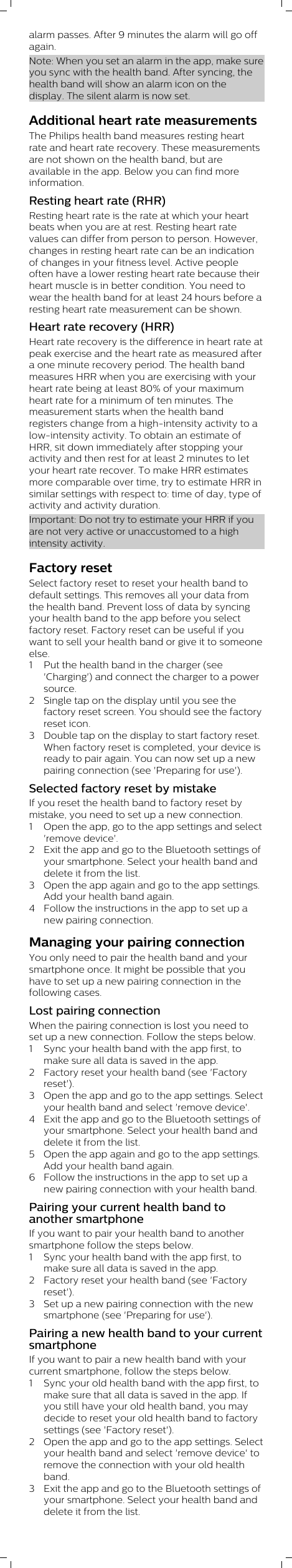 alarm passes. After 9 minutes the alarm will go offagain.Note: When you set an alarm in the app, make sureyou sync with the health band. After syncing, thehealth band will show an alarm icon on thedisplay. The silent alarm is now set.Additional heart rate measurementsThe Philips health band measures resting heartrate and heart rate recovery. These measurementsare not shown on the health band, but areavailable in the app. Below you can find moreinformation. Resting heart rate (RHR)Resting heart rate is the rate at which your heartbeats when you are at rest. Resting heart ratevalues can differ from person to person. However,changes in resting heart rate can be an indicationof changes in your fitness level. Active peopleoften have a lower resting heart rate because theirheart muscle is in better condition. You need towear the health band for at least 24 hours before aresting heart rate measurement can be shown.Heart rate recovery (HRR)Heart rate recovery is the difference in heart rate atpeak exercise and the heart rate as measured aftera one minute recovery period. The health bandmeasures HRR when you are exercising with yourheart rate being at least 80% of your maximumheart rate for a minimum of ten minutes. Themeasurement starts when the health bandregisters change from a high-intensity activity to alow-intensity activity. To obtain an estimate ofHRR, sit down immediately after stopping youractivity and then rest for at least 2 minutes to letyour heart rate recover. To make HRR estimatesmore comparable over time, try to estimate HRR insimilar settings with respect to: time of day, type ofactivity and activity duration.Important: Do not try to estimate your HRR if youare not very active or unaccustomed to a highintensity activity.Factory resetSelect factory reset to reset your health band todefault settings. This removes all your data fromthe health band. Prevent loss of data by syncingyour health band to the app before you selectfactory reset. Factory reset can be useful if youwant to sell your health band or give it to someoneelse.1 Put the health band in the charger (see&apos;Charging&apos;) and connect the charger to a powersource.2 Single tap on the display until you see thefactory reset screen. You should see the factoryreset icon.3 Double tap on the display to start factory reset.When factory reset is completed, your device isready to pair again. You can now set up a newpairing connection (see &apos;Preparing for use&apos;). Selected factory reset by mistakeIf you reset the health band to factory reset bymistake, you need to set up a new connection.1 Open the app, go to the app settings and select&apos;remove device&apos;.2 Exit the app and go to the Bluetooth settings ofyour smartphone. Select your health band anddelete it from the list. 3 Open the app again and go to the app settings.Add your health band again.4 Follow the instructions in the app to set up anew pairing connection.Managing your pairing connectionYou only need to pair the health band and yoursmartphone once. It might be possible that youhave to set up a new pairing connection in thefollowing cases.Lost pairing connectionWhen the pairing connection is lost you need toset up a new connection. Follow the steps below.1 Sync your health band with the app first, tomake sure all data is saved in the app. 2 Factory reset your health band (see &apos;Factoryreset&apos;).3 Open the app and go to the app settings. Selectyour health band and select &apos;remove device&apos;.4 Exit the app and go to the Bluetooth settings ofyour smartphone. Select your health band anddelete it from the list. 5 Open the app again and go to the app settings.Add your health band again.6 Follow the instructions in the app to set up anew pairing connection with your health band.Pairing your current health band toanother smartphoneIf you want to pair your health band to anothersmartphone follow the steps below.1 Sync your health band with the app first, tomake sure all data is saved in the app.2 Factory reset your health band (see &apos;Factoryreset&apos;). 3 Set up a new pairing connection with the newsmartphone (see &apos;Preparing for use&apos;).Pairing a new health band to your currentsmartphoneIf you want to pair a new health band with yourcurrent smartphone, follow the steps below.1 Sync your old health band with the app first, tomake sure that all data is saved in the app. Ifyou still have your old health band, you maydecide to reset your old health band to factorysettings (see &apos;Factory reset&apos;). 2 Open the app and go to the app settings. Selectyour health band and select &apos;remove device&apos; toremove the connection with your old healthband.3 Exit the app and go to the Bluetooth settings ofyour smartphone. Select your health band anddelete it from the list.