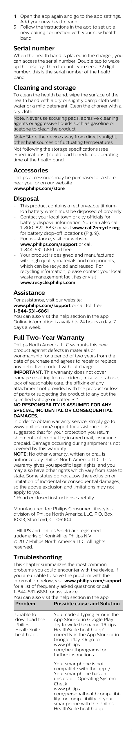 4 Open the app again and go to the app settings.Add your new health band. 5 Follow the instructions in the app to set up anew pairing connection with your new healthband.Serial numberWhen the health band is placed in the charger, youcan access the serial number. Double tap to wakeup the display. Then tap until you see a 32 digitnumber, this is the serial number of the healthband.Cleaning and storageTo clean the health band, wipe the surface of thehealth band with a dry or slightly damp cloth withwater or a mild detergent. Clean the charger with adry cloth.Note: Never use scouring pads, abrasive cleaningagents or aggressive liquids such as gasoline oracetone to clean the product.Note: Store the device away from direct sunlight,other heat sources or fluctuating temperatures.Not following the storage specifications (see&apos;Specifications &apos;) could lead to reduced operatingtime of the health band.AccessoriesPhilips accessories may be purchased at a storenear you, or on our websitewww.philips.com/store. Disposal- This product contains a rechargeable lithium-ion battery which must be disposed of properly. - Contact your local town or city officials forbattery disposal information. You can also call1-800-822-8837 or visit www.call2recycle.orgfor battery drop-off locations (Fig. 9).- For assistance, visit our websitewww.philips.com/support or call1-844-531-6861 toll free.- Your product is designed and manufacturedwith high quality materials and components,which can be recycled and reused. Forrecycling information, please contact your localwaste management facilities or visitwww.recycle.philips.com.AssistanceFor assistance, visit our website:www.philips.com/support or call toll free1-844-531-6861You can also visit the help section in the app.Online information is available 24 hours a day, 7days a week.Full Two-Year WarrantyPhilips North America LLC warrants this newproduct against defects in materials orworkmanship for a period of two years from thedate of purchase and agrees to repair or replaceany defective product without charge.IMPORTANT: This warranty does not coverdamage resulting from accident, misuse or abuse,lack of reasonable care, the affixing of anyattachment not provided with the product or lossof parts or subjecting the product to any but thespecified voltage or batteries.*NO RESPONSIBILITY IS ASSUMED FOR ANYSPECIAL, INCIDENTAL OR CONSEQUENTIALDAMAGES. In order to obtain warranty service, simply go towww.philips.com/support for assistence. It issuggested that for your protection you returnshipments of product by insured mail, insuranceprepaid. Damage occurring during shipment is notcovered by this warranty.NOTE: No other warranty, written or oral, isauthorized by Philips North America LLC. Thiswarranty gives you specific legal rights, and youmay also have other rights which vary from state tostate. Some states do not allow the exclusion orlimitation of incidental or consequential damages,so the above exclusion and limitations may notapply to you. * Read enclosed instructions carefully.Manufactured for: Philips Consumer Lifestyle, adivision of Philips North America LLC, P.O. Box10313, Stamford, CT 06904.PHILIPS and Philips Shield are registeredtrademarks of Koninklijke Philips N.V.© 2017 Philips North America LLC. All rightsreserved.TroubleshootingThis chapter summarizes the most commonproblems you could encounter with the device. Ifyou are unable to solve the problem with theinformation below, visit www.philips.com/supportfor a list of frequently asked questions or call1-844-531-6861 for assistance. You can also visit the help section in the app.Problem Possible cause and SolutionUnable todownload thePhilipsHealthSuitehealth app.You made a typing error in theApp Store or in Google Play.Try to write the name &apos;PhilipsHealthSuite health app&apos;correctly in the App Store or inGoogle Play. Or go towww.philips.com/healthprograms forfurther instructions.Your smartphone is notcompatible with the app. /Your smartphone has anunsuitable Operating System.Checkwww.philips.com/personalhealthcompatibility for compatibility of yoursmartphone with the PhilipsHealthSuite health app.