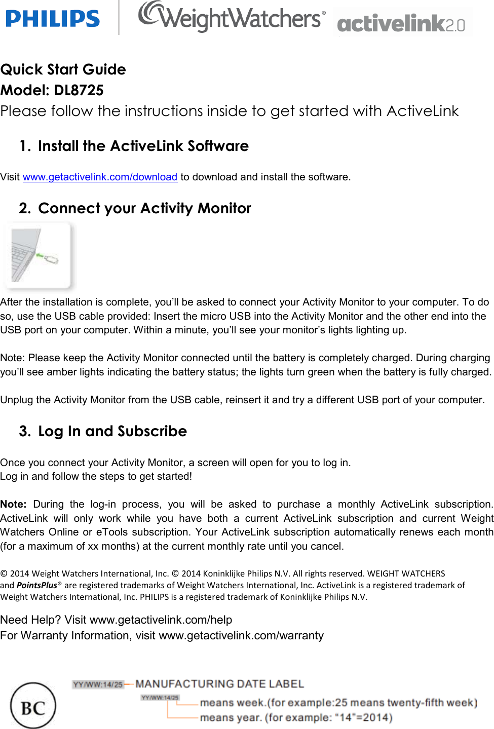   Quick Start Guide   Model: DL8725 Please follow the instructions inside to get started with ActiveLink  1. Install the ActiveLink Software  Visit www.getactivelink.com/download to download and install the software.  2. Connect your Activity Monitor  After the installation is complete, you’ll be asked to connect your Activity Monitor to your computer. To do so, use the USB cable provided: Insert the micro USB into the Activity Monitor and the other end into the USB port on your computer. Within a minute, you’ll see your monitor’s lights lighting up.   Note: Please keep the Activity Monitor connected until the battery is completely charged. During charging you’ll see amber lights indicating the battery status; the lights turn green when the battery is fully charged.  Unplug the Activity Monitor from the USB cable, reinsert it and try a different USB port of your computer.   3. Log In and Subscribe  Once you connect your Activity Monitor, a screen will open for you to log in.  Log in and follow the steps to get started!  Note:  During  the  log-in  process,  you  will  be  asked  to  purchase  a  monthly  ActiveLink  subscription. ActiveLink  will  only  work  while  you  have  both  a  current  ActiveLink  subscription  and  current  Weight Watchers Online or eTools subscription.  Your ActiveLink subscription automatically renews each month (for a maximum of xx months) at the current monthly rate until you cancel.   © 2014 Weight Watchers International, Inc. © 2014 Koninklijke Philips N.V. All rights reserved. WEIGHT WATCHERS and PointsPlus® are registered trademarks of Weight Watchers International, Inc. ActiveLink is a registered trademark of Weight Watchers International, Inc. PHILIPS is a registered trademark of Koninklijke Philips N.V. Need Help? Visit www.getactivelink.com/help  For Warranty Information, visit www.getactivelink.com/warranty      