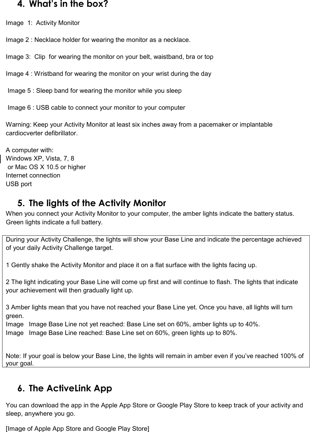  4. What’s in the box?   Image  1:  Activity Monitor  Image 2 : Necklace holder for wearing the monitor as a necklace.  Image 3:  Clip  for wearing the monitor on your belt, waistband, bra or top  Image 4 : Wristband for wearing the monitor on your wrist during the day   Image 5 : Sleep band for wearing the monitor while you sleep   Image 6 : USB cable to connect your monitor to your computer  Warning: Keep your Activity Monitor at least six inches away from a pacemaker or implantable cardiocverter defibrillator.  A computer with: Windows XP, Vista, 7, 8  or Mac OS X 10.5 or higher Internet connection USB port  5. The lights of the Activity Monitor When you connect your Activity Monitor to your computer, the amber lights indicate the battery status. Green lights indicate a full battery.  During your Activity Challenge, the lights will show your Base Line and indicate the percentage achieved of your daily Activity Challenge target.  1 Gently shake the Activity Monitor and place it on a flat surface with the lights facing up.  2 The light indicating your Base Line will come up first and will continue to flash. The lights that indicate your achievement will then gradually light up.  3 Amber lights mean that you have not reached your Base Line yet. Once you have, all lights will turn green. Image  Image Base Line not yet reached: Base Line set on 60%, amber lights up to 40%.  Image  Image Base Line reached: Base Line set on 60%, green lights up to 80%.   Note: If your goal is below your Base Line, the lights will remain in amber even if you’ve reached 100% of your goal.    6. The ActiveLink App You can download the app in the Apple App Store or Google Play Store to keep track of your activity and sleep, anywhere you go.  [Image of Apple App Store and Google Play Store] 
