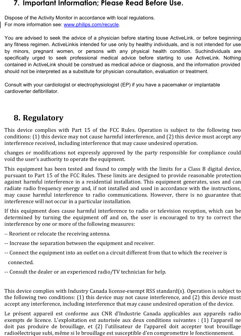 7. Important Information; Please Read Before Use.  Dispose of the Activity Monitor in accordance with local regulations.  For more information see: www.philips.com/recycle.  You are advised to seek the advice of a physician before starting touse ActiveLink, or before beginning any fitness regimen. ActiveLinkis intended for use only by healthy individuals, and is not intended for use by  minors,  pregnant  women,  or  persons  with  any  physical  health  condition.  Suchindividuals  are specifically  urged  to  seek  professional  medical  advice  before  starting  to  use  ActiveLink.  Nothing contained in ActiveLink should be construed as medical advice or diagnosis, and the information provided should not be interpreted as a substitute for physician consultation, evaluation or treatment.  Consult with your cardiologist or electrophysiologist (EP) if you have a pacemaker or implantable cardioverter defibrillator.   8. Regulatory This  device  complies  with  Part  15  of  the  FCC  Rules.  Operation  is  subject  to  the  following  two conditions: (1) this device may not cause harmful interference, and (2) this device must accept any interference received, including interference that may cause undesired operation. changes  or  modifications  not  expressly  approved  by  the  party  responsible  for  compliance  could void the user’s authority to operate the equipment. This  equipment has  been  tested  and found to  comply  with  the  limits for  a  Class  B digital  device, pursuant to  Part 15  of the FCC Rules. These limits are designed to  provide reasonable protection against harmful  interference in a  residential installation.  This  equipment generates,  uses and  can radiate radio frequency energy and, if not installed  and  used in accordance with the instructions, may  cause  harmful  interference  to  radio  communications.  However,  there  is  no  guarantee  that interference will not occur in a particular installation. If  this  equipment  does  cause  harmful  interference to  radio  or  television  reception,  which  can  be determined  by  turning  the  equipment  off  and  on,  the  user  is  encouraged  to  try  to  correct  the interference by one or more of the following measures: -- Reorient or relocate the receiving antenna. -- Increase the separation between the equipment and receiver. -- Connect the equipment into an outlet on a circuit different from that to which the receiver is    connected. -- Consult the dealer or an experienced radio/TV technician for help.  This device complies with Industry Canada license-exempt RSS standard(s). Operation is subject to the following two conditions: (1) this device may not cause interference, and (2) this device must accept any interference, including interference that may cause undesired operation of the device. Le  présent  appareil  est  conforme  aux  CNR  d&apos;Industrie  Canada  applicables  aux  appareils  radio  exempts  de  licence.  L&apos;exploitation  est  autorisée  aux  deux  conditions  suivantes  :  (1)  l&apos;appareil  ne  doit  pas  produire  de  brouillage,  et  (2)  l&apos;utilisateur  de  l&apos;appareil  doit  accepter  tout  brouillage  radioélectrique subi, même si le brouillage est susceptible d&apos;en compromettre le fonctionnement.  