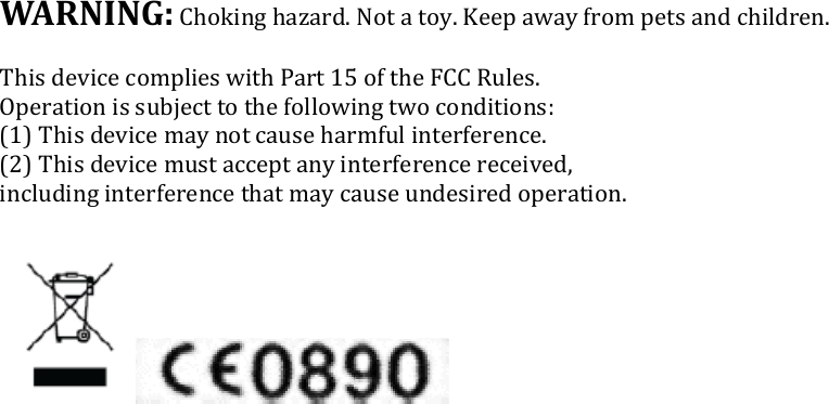 WARNING: Choking hazard. Not a toy. Keep away from pets  This device complies with Part 15 of the FCC Rules.Operation is subject to the following two conditions: (1) This device may not cause harmful interference.(2) This device must accept any interference received, including interference that may cause undesired operation.Choking hazard. Not a toy. Keep away from pets and children. This device complies with Part 15 of the FCC Rules.  Operation is subject to the following two conditions:  (1) This device may not cause harmful interference. (2) This device must accept any interference received,  including interference that may cause undesired operation.  