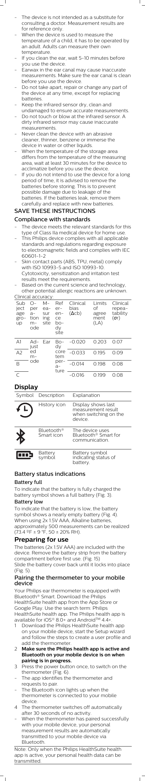 - The device is not intended as a substitute forconsulting a doctor. Measurement results arefor reference only.- When the device is used to measure thetemperature of a child, it has to be operated byan adult. Adults can measure their owntemperature.- If you clean the ear, wait 5-10 minutes beforeyou use the device.- Earwax in the ear canal may cause inaccuratemeasurements. Make sure the ear canal is cleanbefore you use the device.- Do not take apart, repair or change any part ofthe device at any time, except for replacingbatteries.- Keep the infrared sensor dry, clean andundamaged to ensure accurate measurements.- Do not touch or blow at the infrared sensor. Adirty infrared sensor may cause inaccuratemeasurements. - Never clean the device with an abrasivecleaner, thinner, benzene or immerse thedevice in water or other liquids. - When the temperature of the storage areadiffers from the temperature of the measuringarea, wait at least 30 minutes for the device toacclimatize before you use the device.- If you do not intend to use the device for a longperiod of time, it is advised to remove thebatteries before storing. This is to preventpossible damage due to leakage of thebatteries. If the batteries leak, remove themcarefully and replace with new batteries.SAVE THESE INSTRUCTIONSCompliance with standards- The device meets the relevant standards for thistype of Class IIa medical device for home use.- This Philips device complies with all applicablestandards and regulations regarding exposureto electromagnetic fields and complies with IEC60601-1-2- Skin contact parts (ABS, TPU, metal) complywith ISO 10993-5 and ISO 10993-10.Cytotoxicity, sensitization and irritation testresults meet the requirements.- Based on the current science and technology,other potential allergic reactions are unknown.Clinical accuracy:SubjectagegroupOperationmodeMeasuringsiteReferencebodysiteClinicalbias(Δcb)Limitsofagreement(LA)Clinicalrepeatability(σr)A1 -0.020 0.203 0.07A2 -0.033 0.195 0.09B -0.014 0.198 0.08CAdjustedmodeEar Bodycoretemperature -0.016 0.199 0.08DisplaySymbol  Description ExplanationHistory icon Display shows lastmeasurement resultwhen switching on thedevice. Bluetooth®Smart iconThe device usesBluetooth® Smart forcommunication.BatterysymbolBattery symbolindicating status ofbattery.Battery status indicationsBattery fullTo indicate that the battery is fully charged thebattery symbol shows a full battery (Fig. 3).Battery lowTo indicate that the battery is low, the batterysymbol shows a nearly empty battery (Fig. 4).When using 2x 1.5V AAA, Alkaline batteries,approximately 500 measurements can be realized(73.4 ºF ± 9 °F, 50 ± 20% RH).Preparing for useThe batteries (2x 1.5V AAA) are included with thedevice. Remove the battery strip from the batterycompartment before first use. (Fig. 15) Slide the battery cover back until it locks into place(Fig. 5).Pairing the thermometer to your mobiledeviceYour Philips ear thermometer is equipped withBluetooth® Smart. Download the PhilipsHealthSuite health app from the App Store orGoogle Play. Use the search term: PhilipsHealthSuite health app. The Philips health app isavailable for iOS® 8.0+ and AndroidTM 4.4+. 1 Download the Philips HealthSuite health appon your mobile device, start the Setup wizardand follow the steps to create a user profile andadd the thermometer.2Make sure the Philips health app is active andBluetooth on your mobile device is on whenpairing is in progress. 3 Press the power button once, to switch on thethermometer (Fig. 6). - The app identifies the thermometer andrequests to pair.- The Bluetooth icon lights up when thethermometer is connected to your mobiledevice.4 The thermometer switches off automaticallyafter 30 seconds of no activity. - When the thermometer has paired successfullywith your mobile device, your personalmeasurement results are automaticallytransmitted to your mobile device viaBluetooth.Note: Only when the Philips HealthSuite healthapp is active, your personal health data can betransmitted.