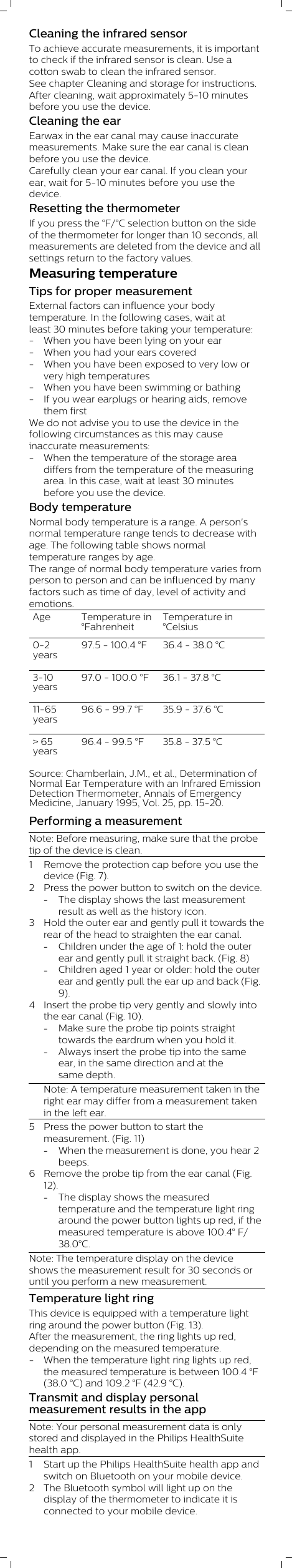 Cleaning the infrared sensorTo achieve accurate measurements, it is importantto check if the infrared sensor is clean. Use acotton swab to clean the infrared sensor.See chapter Cleaning and storage for instructions. After cleaning, wait approximately 5-10 minutesbefore you use the device.Cleaning the earEarwax in the ear canal may cause inaccuratemeasurements. Make sure the ear canal is cleanbefore you use the device.Carefully clean your ear canal. If you clean yourear, wait for 5-10 minutes before you use thedevice.Resetting the thermometerIf you press the °F/°C selection button on the sideof the thermometer for longer than 10 seconds, allmeasurements are deleted from the device and allsettings return to the factory values.Measuring temperatureTips for proper measurementExternal factors can influence your bodytemperature. In the following cases, wait atleast 30 minutes before taking your temperature:- When you have been lying on your ear- When you had your ears covered- When you have been exposed to very low orvery high temperatures- When you have been swimming or bathing - If you wear earplugs or hearing aids, removethem firstWe do not advise you to use the device in thefollowing circumstances as this may causeinaccurate measurements:- When the temperature of the storage areadiffers from the temperature of the measuringarea. In this case, wait at least 30 minutesbefore you use the device.Body temperatureNormal body temperature is a range. A person&apos;snormal temperature range tends to decrease withage. The following table shows normaltemperature ranges by age.The range of normal body temperature varies fromperson to person and can be influenced by manyfactors such as time of day, level of activity andemotions. Age Temperature in°FahrenheitTemperature in°Celsius0-2years97.5 - 100.4 °F 36.4 - 38.0 °C3-10years97.0 - 100.0 °F 36.1 - 37.8 °C11-65years96.6 - 99.7 °F 35.9 - 37.6 °C&gt; 65years96.4 - 99.5 °F 35.8 - 37.5 °CSource: Chamberlain, J.M., et al., Determination ofNormal Ear Temperature with an Infrared EmissionDetection Thermometer, Annals of EmergencyMedicine, January 1995, Vol. 25, pp. 15-20.Performing a measurementNote: Before measuring, make sure that the probetip of the device is clean.1 Remove the protection cap before you use thedevice (Fig. 7). 2 Press the power button to switch on the device. -The display shows the last measurementresult as well as the history icon.3 Hold the outer ear and gently pull it towards therear of the head to straighten the ear canal. -Children under the age of 1: hold the outerear and gently pull it straight back. (Fig. 8)-Children aged 1 year or older: hold the outerear and gently pull the ear up and back (Fig.9). 4 Insert the probe tip very gently and slowly intothe ear canal (Fig. 10). -Make sure the probe tip points straighttowards the eardrum when you hold it. -Always insert the probe tip into the sameear, in the same direction and at thesame depth. Note: A temperature measurement taken in theright ear may differ from a measurement takenin the left ear. 5 Press the power button to start themeasurement. (Fig. 11) -When the measurement is done, you hear 2beeps.6 Remove the probe tip from the ear canal (Fig.12). -The display shows the measuredtemperature and the temperature light ringaround the power button lights up red, if themeasured temperature is above 100.4° F/38.0°C.Note: The temperature display on the deviceshows the measurement result for 30 seconds oruntil you perform a new measurement.Temperature light ringThis device is equipped with a temperature lightring around the power button (Fig. 13).After the measurement, the ring lights up red,depending on the measured temperature. - When the temperature light ring lights up red,the measured temperature is between 100.4 °F(38.0 °C) and 109.2 °F (42.9 °C).Transmit and display personalmeasurement results in the appNote: Your personal measurement data is onlystored and displayed in the Philips HealthSuitehealth app.1 Start up the Philips HealthSuite health app andswitch on Bluetooth on your mobile device.2 The Bluetooth symbol will light up on thedisplay of the thermometer to indicate it isconnected to your mobile device.