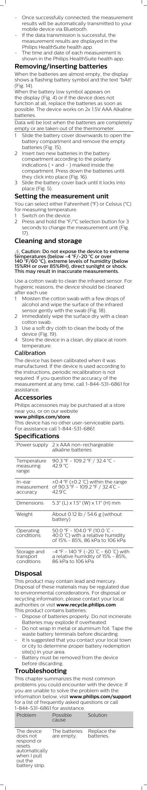 - Once successfully connected, the measurementresults will be automatically transmitted to yourmobile device via Bluetooth. - If the data transmission is successful, themeasurement results are displayed in thePhilips HealthSuite health app. - The time and date of each measurement isshown in the Philips HealthSuite health app.Removing/inserting batteriesWhen the batteries are almost empty, the displayshows a flashing battery symbol and the text &quot;bAtt&apos;(Fig. 14). When the battery low symbol appears onthe display (Fig. 4) or if the device does notfunction at all, replace the batteries as soon aspossible. The device works on 2x 1.5V AAA Alkalinebatteries.Data will be lost when the batteries are completelyempty or are taken out of the thermometer.1 Slide the battery cover downwards to open thebattery compartment and remove the emptybatteries (Fig. 15).2 Insert two new batteries in the batterycompartment according to the polarityindications ( + and - ) marked inside thecompartment. Press down the batteries untilthey click into place (Fig. 16).3 Slide the battery cover back until it locks intoplace (Fig. 5).Setting the measurement unitYou can select either Fahrenheit (°F) or Celsius (°C)for measuring temperature.1 Switch on the device.2 Press and hold the °F/°C selection button for 3seconds to change the measurement unit (Fig.17).Cleaning and storage Caution: Do not expose the device to extremetemperatures (below -4 °F/-20 °C or over140 °F/60 °C), extreme levels of humidity (below15%RH or over 85%RH), direct sunlight or shock.This may result in inaccurate measurements.Use a cotton swab to clean the infrared sensor. Forhygienic reasons, the device should be cleanedafter each use1 Moisten the cotton swab with a few drops ofalcohol and wipe the surface of the infraredsensor gently with the swab (Fig. 18).2 Immediately wipe the surface dry with a cleancotton swab. 3 Use a soft dry cloth to clean the body of thedevice (Fig. 19). 4 Store the device in a clean, dry place at roomtemperature.  CalibrationThe device has been calibrated when it wasmanufactured. If the device is used according tothe instructions, periodic recalibration is notrequired. If you question the accuracy of themeasurement at any time, call 1-844-531-6861 forassistance.AccessoriesPhilips accessories may be purchased at a storenear you, or on our websitewww.philips.com/store. This device has no other user-serviceable parts.For assistance call 1-844-531-6861.SpecificationsPower supply 2 x AAA non-rechargeablealkaline batteriesTemperaturemeasuringrange90.3 °F - 109.2 °F / 32.4 °C -42.9 °CIn-earmeasurementaccuracy±0.4 °F (±0.2 °C) within the rangeof 90.3 °F - 109.2 °F / 32.4°C -42.9°CDimensions 5.3&quot; (L) x 1.5&quot; (W) x 1.1&quot; (H) mmWeight About 0.12 lb / 54.6 g (withoutbattery)Operatingconditions50.0 °F - 104.0 °F (10.0 °C -40.0 °C) with a relative humidityof 15% - 85%, 86 kPa to 106 kPaStorage andtransportconditions-4 °F - 140 °F (-20 °C - 60 °C) witha relative humidity of 15% - 85%,86 kPa to 106 kPaDisposalThis product may contain lead and mercury.Disposal of these materials may be regulated dueto environmental considerations. For disposal orrecycling information, please contact your localauthorities or visit www.recycle.philips.com.This product contains batteries:- Dispose of batteries properly. Do not incinerate.Batteries may explode if overheated.- Do not wrap in metal or aluminum foil. Tape thewaste battery terminals before discarding.- It is suggested that you contact your local townor city to determine proper battery redemptionsite(s) in your area.- Battery must be removed from the devicebefore discarding.TroubleshootingThis chapter summarizes the most commonproblems you could encounter with the device. Ifyou are unable to solve the problem with theinformation below, visit www.philips.com/supportfor a list of frequently asked questions or call1-844-531-6861 for assistance. Problem PossiblecauseSolutionThe devicedoes notrespond orresetsautomaticallywhen I pullout thebattery strip.The batteriesare empty.Replace thebatteries.