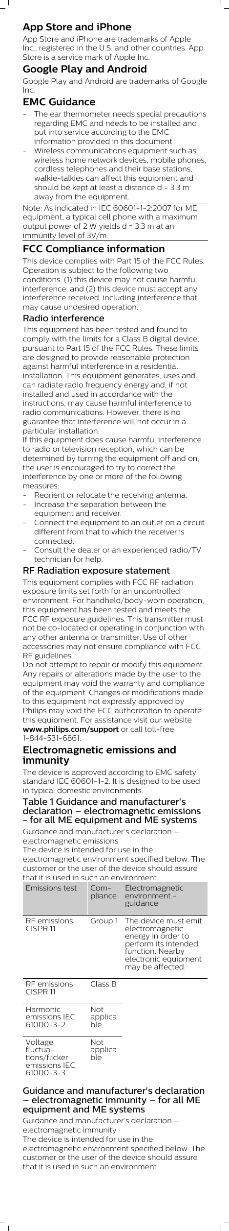 App Store and iPhoneApp Store and iPhone are trademarks of AppleInc., registered in the U.S. and other countries. AppStore is a service mark of Apple Inc.             Google Play and AndroidGoogle Play and Android are trademarks of GoogleInc.EMC Guidance- The ear thermometer needs special precautionsregarding EMC and needs to be installed andput into service according to the EMCinformation provided in this document.- Wireless communications equipment such aswireless home network devices, mobile phones,cordless telephones and their base stations,walkie-talkies can affect this equipment andshould be kept at least a distance d = 3.3 maway from the equipment.Note: As indicated in IEC 60601-1-2:2007 for MEequipment, a typical cell phone with a maximumoutput power of 2 W yields d = 3.3 m at animmunity level of 3V/m.FCC Compliance informationThis device complies with Part 15 of the FCC Rules.Operation is subject to the following twoconditions: (1) this device may not cause harmfulinterference, and (2) this device must accept anyinterference received, including interference thatmay cause undesired operation.Radio interferenceThis equipment has been tested and found tocomply with the limits for a Class B digital device,pursuant to Part 15 of the FCC Rules. These limitsare designed to provide reasonable protectionagainst harmful interference in a residentialinstallation. This equipment generates, uses andcan radiate radio frequency energy and, if notinstalled and used in accordance with theinstructions, may cause harmful interference toradio communications. However, there is noguarantee that interference will not occur in aparticular installation.If this equipment does cause harmful interferenceto radio or television reception, which can bedetermined by turning the equipment off and on,the user is encouraged to try to correct theinterference by one or more of the followingmeasures:- Reorient or relocate the receiving antenna.- Increase the separation between theequipment and receiver.- Connect the equipment to an outlet on a circuitdifferent from that to which the receiver isconnected.- Consult the dealer or an experienced radio/TVtechnician for help.RF Radiation exposure statementThis equipment complies with FCC RF radiationexposure limits set forth for an uncontrolledenvironment. For handheld/body-worn operation,this equipment has been tested and meets theFCC RF exposure guidelines. This transmitter mustnot be co-located or operating in conjunction withany other antenna or transmitter. Use of otheraccessories may not ensure compliance with FCCRF guidelines.Do not attempt to repair or modify this equipment.Any repairs or alterations made by the user to theequipment may void the warranty and complianceof the equipment. Changes or modifications madeto this equipment not expressly approved byPhilips may void the FCC authorization to operatethis equipment. For assistance visit our websitewww.philips.com/support or call toll-free1-844-531-6861.Electromagnetic emissions andimmunityThe device is approved according to EMC safetystandard IEC 60601-1-2. It is designed to be usedin typical domestic environments.Table 1 Guidance and manufacturer&apos;sdeclaration – electromagnetic emissions- for all ME equipment and ME systemsGuidance and manufacturer’s declaration –electromagnetic emissionsThe device is intended for use in theelectromagnetic environment specified below. Thecustomer or the user of the device should assurethat it is used in such an environment.Emissions test ComplianceElectromagneticenvironment -guidanceRF emissionsCISPR 11Group 1 The device must emitelectromagneticenergy in order toperform its intendedfunction. Nearbyelectronic equipmentmay be affected.RF emissionsCISPR 11Class BHarmonicemissions IEC61000-3-2NotapplicableVoltagefluctuations/flickeremissions IEC61000-3-3Notapplicable Guidance and manufacturer&apos;s declaration– electromagnetic immunity – for all MEequipment and ME systemsGuidance and manufacturer’s declaration –electromagnetic immunityThe device is intended for use in theelectromagnetic environment specified below. Thecustomer or the user of the device should assurethat it is used in such an environment.