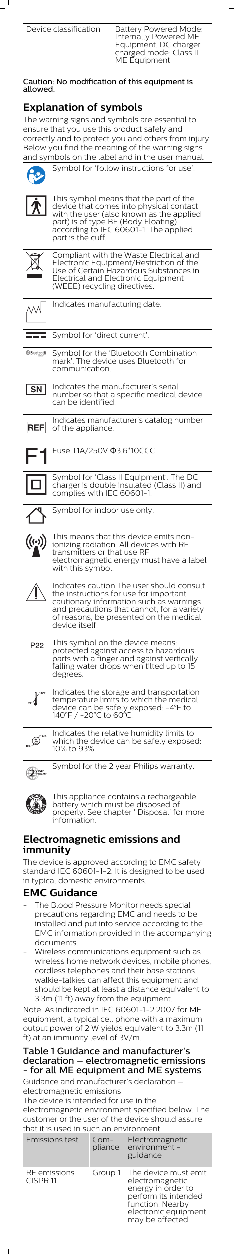 Device classification Battery Powered Mode:Internally Powered MEEquipment. DC chargercharged mode: Class IIME EquipmentCaution: No modification of this equipment isallowed.Explanation of symbolsThe warning signs and symbols are essential toensure that you use this product safely andcorrectly and to protect you and others from injury.Below you find the meaning of the warning signsand symbols on the label and in the user manual.Symbol for &apos;follow instructions for use&apos;.This symbol means that the part of thedevice that comes into physical contactwith the user (also known as the appliedpart) is of type BF (Body Floating)according to IEC 60601-1. The appliedpart is the cuff.Compliant with the Waste Electrical andElectronic Equipment/Restriction of theUse of Certain Hazardous Substances inElectrical and Electronic Equipment(WEEE) recycling directives.Indicates manufacturing date.Symbol for &apos;direct current&apos;.Symbol for the &apos;Bluetooth Combinationmark&apos;. The device uses Bluetooth forcommunication.Indicates the manufacturer&apos;s serialnumber so that a specific medical devicecan be identified.Indicates manufacturer&apos;s catalog numberof the appliance.Fuse T1A/250V Φ3.6*10CCC.Symbol for &apos;Class II Equipment&apos;. The DCcharger is double insulated (Class II) andcomplies with IEC 60601-1.Symbol for indoor use only. This means that this device emits non-ionizing radiation. All devices with RFtransmitters or that use RFelectromagnetic energy must have a labelwith this symbol.Indicates caution.The user should consultthe instructions for use for importantcautionary information such as warningsand precautions that cannot, for a varietyof reasons, be presented on the medicaldevice itself.This symbol on the device means:protected against access to hazardousparts with a finger and against verticallyfalling water drops when tilted up to 15degrees.–4ºF140ºFIndicates the storage and transportationtemperature limits to which the medicaldevice can be safely exposed: -4°F to140°F / -20°C to 60°C.Indicates the relative humidity limits towhich the device can be safely exposed:10% to 93%.Symbol for the 2 year Philips warranty.This appliance contains a rechargeablebattery which must be disposed ofproperly. See chapter &apos; Disposal&apos; for moreinformation.Electromagnetic emissions andimmunityThe device is approved according to EMC safetystandard IEC 60601-1-2. It is designed to be usedin typical domestic environments.EMC Guidance- The Blood Pressure Monitor needs specialprecautions regarding EMC and needs to beinstalled and put into service according to theEMC information provided in the accompanyingdocuments.- Wireless communications equipment such aswireless home network devices, mobile phones,cordless telephones and their base stations,walkie-talkies can affect this equipment andshould be kept at least a distance equivalent to3.3m (11 ft) away from the equipment.Note: As indicated in IEC 60601-1-2:2007 for MEequipment, a typical cell phone with a maximumoutput power of 2 W yields equivalent to 3.3m (11ft) at an immunity level of 3V/m.Table 1 Guidance and manufacturer&apos;sdeclaration – electromagnetic emissions- for all ME equipment and ME systemsGuidance and manufacturer’s declaration –electromagnetic emissionsThe device is intended for use in theelectromagnetic environment specified below. Thecustomer or the user of the device should assurethat it is used in such an environment.Emissions test ComplianceElectromagneticenvironment -guidanceRF emissionsCISPR 11Group 1 The device must emitelectromagneticenergy in order toperform its intendedfunction. Nearbyelectronic equipmentmay be affected.