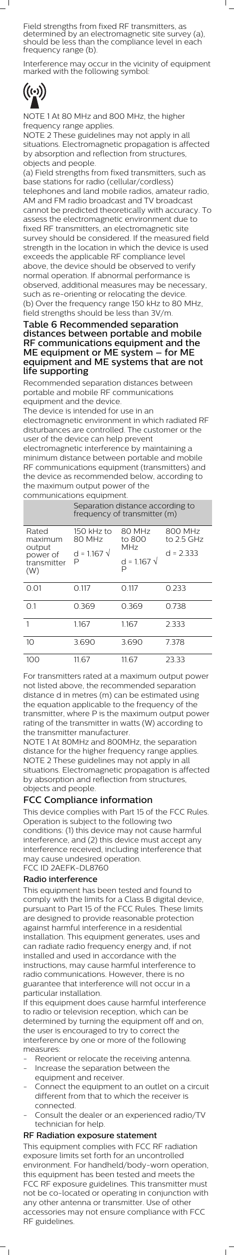 Field strengths from fixed RF transmitters, asdetermined by an electromagnetic site survey (a),should be less than the compliance level in eachfrequency range (b).Interference may occur in the vicinity of equipmentmarked with the following symbol: NOTE 1 At 80 MHz and 800 MHz, the higherfrequency range applies.NOTE 2 These guidelines may not apply in allsituations. Electromagnetic propagation is affectedby absorption and reflection from structures,objects and people.(a) Field strengths from fixed transmitters, such asbase stations for radio (cellular/cordless)telephones and land mobile radios, amateur radio,AM and FM radio broadcast and TV broadcastcannot be predicted theoretically with accuracy. Toassess the electromagnetic environment due tofixed RF transmitters, an electromagnetic sitesurvey should be considered. If the measured fieldstrength in the location in which the device is usedexceeds the applicable RF compliance levelabove, the device should be observed to verifynormal operation. If abnormal performance isobserved, additional measures may be necessary,such as re-orienting or relocating the device.(b) Over the frequency range 150 kHz to 80 MHz,field strengths should be less than 3V/m.Table 6 Recommended separationdistances between portable and mobileRF communications equipment and theME equipment or ME system – for MEequipment and ME systems that are notlife supportingRecommended separation distances betweenportable and mobile RF communicationsequipment and the device.The device is intended for use in anelectromagnetic environment in which radiated RFdisturbances are controlled. The customer or theuser of the device can help preventelectromagnetic interference by maintaining aminimum distance between portable and mobileRF communications equipment (transmitters) andthe device as recommended below, according tothe maximum output power of thecommunications equipment.  Separation distance according tofrequency of transmitter (m)Ratedmaximumoutputpower oftransmitter(W)150 kHz to80 MHzd = 1.167 ÖP80 MHzto 800MHz d = 1.167 ÖP800 MHzto 2.5 GHzd = 2.3330.01 0.117 0.117 0.2330.1 0.369 0.369 0.7381 1.167 1.167 2.33310 3.690 3.690 7.378100 11.67 11.67 23.33For transmitters rated at a maximum output powernot listed above, the recommended separationdistance d in metres (m) can be estimated usingthe equation applicable to the frequency of thetransmitter, where P is the maximum output powerrating of the transmitter in watts (W) according tothe transmitter manufacturer.NOTE 1 At 80MHz and 800MHz, the separationdistance for the higher frequency range applies.NOTE 2 These guidelines may not apply in allsituations. Electromagnetic propagation is affectedby absorption and reflection from structures,objects and people.FCC Compliance informationThis device complies with Part 15 of the FCC Rules.Operation is subject to the following twoconditions: (1) this device may not cause harmfulinterference, and (2) this device must accept anyinterference received, including interference thatmay cause undesired operation.FCC ID 2AEFK-DL8760Radio interferenceThis equipment has been tested and found tocomply with the limits for a Class B digital device,pursuant to Part 15 of the FCC Rules. These limitsare designed to provide reasonable protectionagainst harmful interference in a residentialinstallation. This equipment generates, uses andcan radiate radio frequency energy and, if notinstalled and used in accordance with theinstructions, may cause harmful interference toradio communications. However, there is noguarantee that interference will not occur in aparticular installation.If this equipment does cause harmful interferenceto radio or television reception, which can bedetermined by turning the equipment off and on,the user is encouraged to try to correct theinterference by one or more of the followingmeasures:- Reorient or relocate the receiving antenna.- Increase the separation between theequipment and receiver.- Connect the equipment to an outlet on a circuitdifferent from that to which the receiver isconnected.- Consult the dealer or an experienced radio/TVtechnician for help.RF Radiation exposure statementThis equipment complies with FCC RF radiationexposure limits set forth for an uncontrolledenvironment. For handheld/body-worn operation,this equipment has been tested and meets theFCC RF exposure guidelines. This transmitter mustnot be co-located or operating in conjunction withany other antenna or transmitter. Use of otheraccessories may not ensure compliance with FCCRF guidelines.