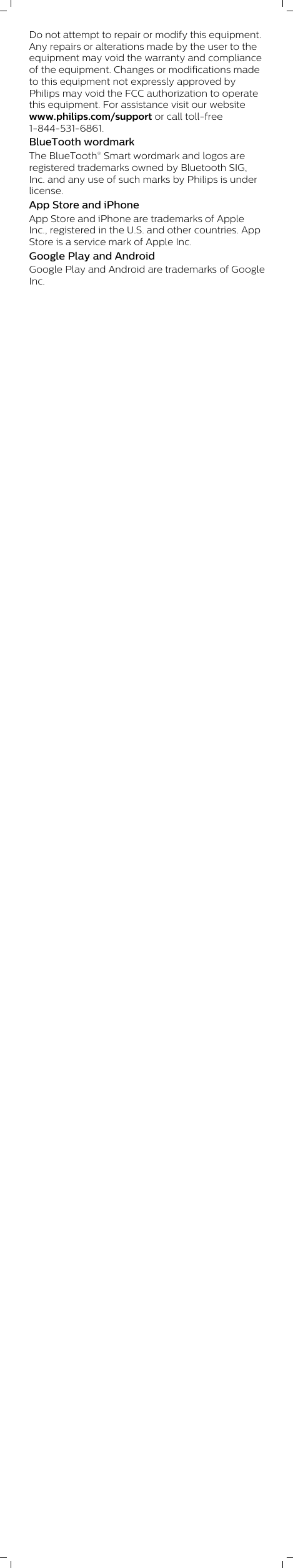 Do not attempt to repair or modify this equipment.Any repairs or alterations made by the user to theequipment may void the warranty and complianceof the equipment. Changes or modifications madeto this equipment not expressly approved byPhilips may void the FCC authorization to operatethis equipment. For assistance visit our websitewww.philips.com/support or call toll-free1-844-531-6861.BlueTooth wordmarkThe BlueTooth® Smart wordmark and logos areregistered trademarks owned by Bluetooth SIG,Inc. and any use of such marks by Philips is underlicense. App Store and iPhoneApp Store and iPhone are trademarks of AppleInc., registered in the U.S. and other countries. AppStore is a service mark of Apple Inc.             Google Play and AndroidGoogle Play and Android are trademarks of GoogleInc.