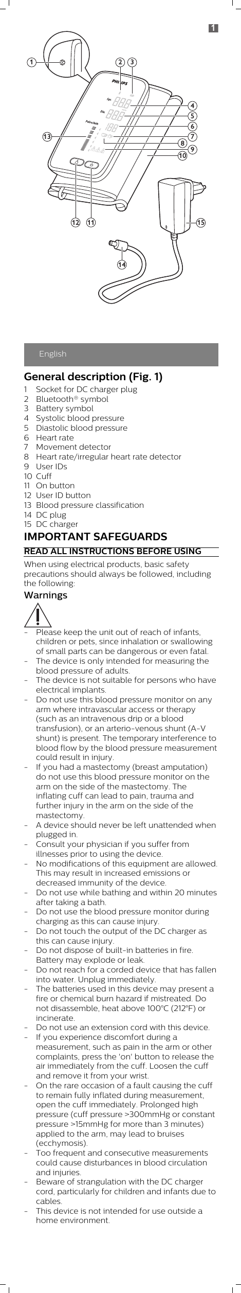 EnglishGeneral description (Fig. 1)1 Socket for DC charger plug2 Bluetooth® symbol3 Battery symbol4 Systolic blood pressure5 Diastolic blood pressure 6 Heart rate7 Movement detector8 Heart rate/irregular heart rate detector9 User IDs10 Cuff11 On button12 User ID button13 Blood pressure classification14 DC plug15 DC chargerIMPORTANT SAFEGUARDSREAD ALL INSTRUCTIONS BEFORE USINGWhen using electrical products, basic safetyprecautions should always be followed, includingthe following:Warnings- Please keep the unit out of reach of infants,children or pets, since inhalation or swallowingof small parts can be dangerous or even fatal.- The device is only intended for measuring theblood pressure of adults.- The device is not suitable for persons who haveelectrical implants.- Do not use this blood pressure monitor on anyarm where intravascular access or therapy(such as an intravenous drip or a bloodtransfusion), or an arterio-venous shunt (A-Vshunt) is present. The temporary interference toblood flow by the blood pressure measurementcould result in injury.- If you had a mastectomy (breast amputation)do not use this blood pressure monitor on thearm on the side of the mastectomy. Theinflating cuff can lead to pain, trauma andfurther injury in the arm on the side of themastectomy.- A device should never be left unattended whenplugged in.- Consult your physician if you suffer fromillnesses prior to using the device.- No modifications of this equipment are allowed.This may result in increased emissions ordecreased immunity of the device.- Do not use while bathing and within 20 minutesafter taking a bath.- Do not use the blood pressure monitor duringcharging as this can cause injury.- Do not touch the output of the DC charger asthis can cause injury.- Do not dispose of built-in batteries in fire.Battery may explode or leak.- Do not reach for a corded device that has falleninto water. Unplug immediately.- The batteries used in this device may present afire or chemical burn hazard if mistreated. Donot disassemble, heat above 100°C (212°F) orincinerate.- Do not use an extension cord with this device.- If you experience discomfort during ameasurement, such as pain in the arm or othercomplaints, press the &apos;on&apos; button to release theair immediately from the cuff. Loosen the cuffand remove it from your wrist.- On the rare occasion of a fault causing the cuffto remain fully inflated during measurement,open the cuff immediately. Prolonged highpressure (cuff pressure &gt;300mmHg or constantpressure &gt;15mmHg for more than 3 minutes)applied to the arm, may lead to bruises(ecchymosis).- Too frequent and consecutive measurementscould cause disturbances in blood circulationand injuries.- Beware of strangulation with the DC chargercord, particularly for children and infants due tocables.- This device is not intended for use outside ahome environment.1 2 36713581091114151241