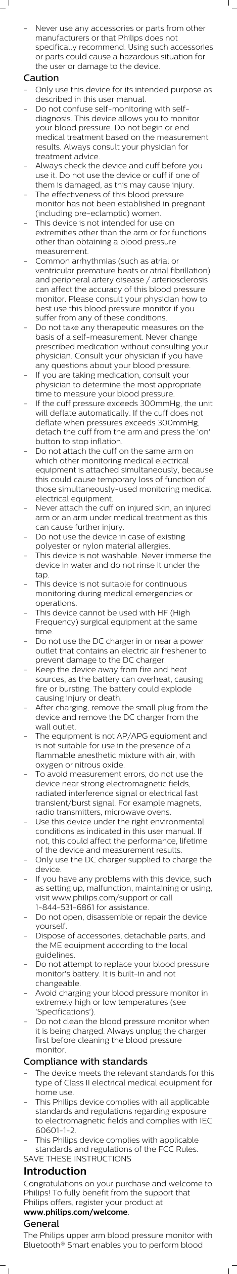 - Never use any accessories or parts from othermanufacturers or that Philips does notspecifically recommend. Using such accessoriesor parts could cause a hazardous situation forthe user or damage to the device. Caution- Only use this device for its intended purpose asdescribed in this user manual. - Do not confuse self-monitoring with self-diagnosis. This device allows you to monitoryour blood pressure. Do not begin or endmedical treatment based on the measurementresults. Always consult your physician fortreatment advice.- Always check the device and cuff before youuse it. Do not use the device or cuff if one ofthem is damaged, as this may cause injury.- The effectiveness of this blood pressuremonitor has not been established in pregnant(including pre-eclamptic) women.- This device is not intended for use onextremities other than the arm or for functionsother than obtaining a blood pressuremeasurement.- Common arrhythmias (such as atrial orventricular premature beats or atrial fibrillation)and peripheral artery disease / arteriosclerosiscan affect the accuracy of this blood pressuremonitor. Please consult your physician how tobest use this blood pressure monitor if yousuffer from any of these conditions.- Do not take any therapeutic measures on thebasis of a self-measurement. Never changeprescribed medication without consulting yourphysician. Consult your physician if you haveany questions about your blood pressure.- If you are taking medication, consult yourphysician to determine the most appropriatetime to measure your blood pressure. - If the cuff pressure exceeds 300mmHg, the unitwill deflate automatically. If the cuff does notdeflate when pressures exceeds 300mmHg,detach the cuff from the arm and press the &apos;on&apos;button to stop inflation.- Do not attach the cuff on the same arm onwhich other monitoring medical electricalequipment is attached simultaneously, becausethis could cause temporary loss of function ofthose simultaneously-used monitoring medicalelectrical equipment.- Never attach the cuff on injured skin, an injuredarm or an arm under medical treatment as thiscan cause further injury.- Do not use the device in case of existingpolyester or nylon material allergies.- This device is not washable. Never immerse thedevice in water and do not rinse it under thetap. - This device is not suitable for continuousmonitoring during medical emergencies oroperations. - This device cannot be used with HF (HighFrequency) surgical equipment at the sametime. - Do not use the DC charger in or near a poweroutlet that contains an electric air freshener toprevent damage to the DC charger.- Keep the device away from fire and heatsources, as the battery can overheat, causingfire or bursting. The battery could explodecausing injury or death.- After charging, remove the small plug from thedevice and remove the DC charger from thewall outlet.- The equipment is not AP/APG equipment andis not suitable for use in the presence of aflammable anesthetic mixture with air, withoxygen or nitrous oxide.- To avoid measurement errors, do not use thedevice near strong electromagnetic fields,radiated interference signal or electrical fasttransient/burst signal. For example magnets,radio transmitters, microwave ovens.- Use this device under the right environmentalconditions as indicated in this user manual. Ifnot, this could affect the performance, lifetimeof the device and measurement results. - Only use the DC charger supplied to charge thedevice. - If you have any problems with this device, suchas setting up, malfunction, maintaining or using,visit www.philips.com/support or call1-844-531-6861 for assistance.- Do not open, disassemble or repair the deviceyourself. - Dispose of accessories, detachable parts, andthe ME equipment according to the localguidelines.- Do not attempt to replace your blood pressuremonitor&apos;s battery. It is built-in and notchangeable.- Avoid charging your blood pressure monitor inextremely high or low temperatures (see&apos;Specifications&apos;).- Do not clean the blood pressure monitor whenit is being charged. Always unplug the chargerfirst before cleaning the blood pressuremonitor.Compliance with standards- The device meets the relevant standards for thistype of Class II electrical medical equipment forhome use.- This Philips device complies with all applicablestandards and regulations regarding exposureto electromagnetic fields and complies with IEC60601-1-2.- This Philips device complies with applicablestandards and regulations of the FCC Rules.SAVE THESE INSTRUCTIONSIntroductionCongratulations on your purchase and welcome toPhilips! To fully benefit from the support thatPhilips offers, register your product atwww.philips.com/welcome. GeneralThe Philips upper arm blood pressure monitor withBluetooth® Smart enables you to perform blood