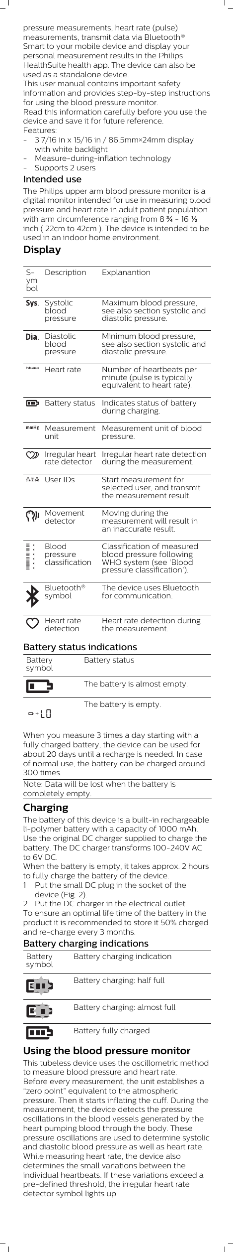 pressure measurements, heart rate (pulse)measurements, transmit data via Bluetooth®Smart to your mobile device and display yourpersonal measurement results in the PhilipsHealthSuite health app. The device can also beused as a standalone device.This user manual contains important safetyinformation and provides step-by-step instructionsfor using the blood pressure monitor.Read this information carefully before you use thedevice and save it for future reference.Features:- 3 7/16 in x 15/16 in / 86.5mm×24mm displaywith white backlight- Measure-during-inflation technology- Supports 2 usersIntended useThe Philips upper arm blood pressure monitor is adigital monitor intended for use in measuring bloodpressure and heart rate in adult patient populationwith arm circumference ranging from 8 ¾ - 16 ½inch ( 22cm to 42cm ). The device is intended to beused in an indoor home environment. Display SymbolDescription ExplanantionSystolicbloodpressureMaximum blood pressure,see also section systolic anddiastolic pressure.DiastolicbloodpressureMinimum blood pressure,see also section systolic anddiastolic pressure.Heart rate Number of heartbeats perminute (pulse is typicallyequivalent to heart rate).Battery status Indicates status of batteryduring charging.MeasurementunitMeasurement unit of bloodpressure.Irregular heartrate detectorIrregular heart rate detectionduring the measurement.User IDs Start measurement forselected user, and transmitthe measurement result.MovementdetectorMoving during themeasurement will result inan inaccurate result.BloodpressureclassificationClassification of measuredblood pressure followingWHO system (see &apos;Bloodpressure classification&apos;).Bluetooth®symbolThe device uses Bluetoothfor communication.Heart ratedetectionHeart rate detection duringthe measurement.Battery status indicationsBatterysymbolBattery statusThe battery is almost empty.+The battery is empty.When you measure 3 times a day starting with afully charged battery, the device can be used forabout 20 days until a recharge is needed. In caseof normal use, the battery can be charged around300 times.Note: Data will be lost when the battery iscompletely empty. ChargingThe battery of this device is a built-in rechargeableli-polymer battery with a capacity of 1000 mAh.Use the original DC charger supplied to charge thebattery. The DC charger transforms 100-240V ACto 6V DC.When the battery is empty, it takes approx. 2 hoursto fully charge the battery of the device.1 Put the small DC plug in the socket of thedevice (Fig. 2).2 Put the DC charger in the electrical outlet.To ensure an optimal life time of the battery in theproduct it is recommended to store it 50% chargedand re-charge every 3 months.Battery charging indicationsBatterysymbolBattery charging indicationBattery charging: half fullBattery charging: almost fullBattery fully chargedUsing the blood pressure monitorThis tubeless device uses the oscillometric methodto measure blood pressure and heart rate. Before every measurement, the unit establishes a“zero point” equivalent to the atmosphericpressure. Then it starts inflating the cuff. During themeasurement, the device detects the pressureoscillations in the blood vessels generated by theheart pumping blood through the body. Thesepressure oscillations are used to determine systolicand diastolic blood pressure as well as heart rate.While measuring heart rate, the device alsodetermines the small variations between theindividual heartbeats. If these variations exceed apre-defined threshold, the irregular heart ratedetector symbol lights up.