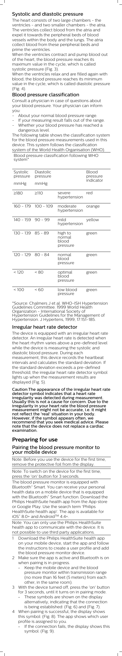 Systolic and diastolic pressureThe heart consists of two large chambers - theventricles - and two smaller chambers - the atria.The ventricles collect blood from the atria andexpel it towards the peripheral beds of bloodvessels within the body and the lungs. The atriacollect blood from these peripheral beds andprime the ventricles.When the ventricles contract and pump blood outof the heart, the blood pressure reaches itsmaximum value in the cycle, which is calledsystolic pressure (Fig. 3). When the ventricles relax and are filled again withblood, the blood pressure reaches its minimumvalue in the cycle, which is called diastolic pressure(Fig. 4).Blood pressure classificationConsult a physician in case of questions aboutyour blood pressure. Your physician can informyou:- About your normal blood pressure range. - If your measuring result falls out of the range. - Whether your blood pressure has reached adangerous level.The following table shows the classification systemfor the blood pressure measurements used in thisdevice. This system follows the classificationsystem of the World Health Organisation (WHO). Blood pressure classification following WHOsystem* SystolicpressuremmHgDiastolicpressuremmHg  Bloodpressureindicator³180 ³110 severehypertensionred160 - 179 100 - 109 moderatehypertensionorange140 - 159 90 - 99 mildhypertensionyellow130 - 139 85 - 89 high tonormalbloodpressuregreen120 - 129 80 - 84 normalbloodpressuregreen&lt; 120 &lt; 80 optimalbloodpressuregreen&lt; 100 &lt; 60 low bloodpressuregreen*Source: Chalmers J et al. WHO-ISH HypertensionGuidelines Committee. 1999 World HealthOrganization - International Society ofHypertension Guidelines for the Management ofHypertension. J Hypertens, 1999, 17:151-185.Irregular heart rate detectorThe device is equipped with an irregular heart ratedetector. An irregular heart rate is detected whenthe heart rhythm varies above a pre-defined levelwhile the device is measuring the systolic anddiastolic blood pressure. During eachmeasurement, this device records the heartbeatintervals and calculates the standard deviation. Ifthe standard deviation exceeds a pre-definedthreshold, the irregular heart rate detector symbollights up when the measurement results aredisplayed (Fig. 5).Caution:The appearance of the irregular heart ratedetector symbol indicates that a heart rateirregularity was detected during measurement.Usually this is not a cause for concern. Due to theirregularity in your heart rate the blood pressuremeasurement might not be accurate, i.e. it mightnot reflect the &apos;real&apos; situation in your body.However, if the symbol appears often, werecommend that you seek medical advice. Pleasenote that the device does not replace a cardiacexamination.Preparing for usePairing the blood pressure monitor toyour mobile deviceNote: Before you use the device for the first time,remove the protective foil from the display. Note: To switch on the device for the first time,press the &apos;on&apos; button for 3 seconds.The blood pressure monitor is equipped withBluetooth® Smart. You can receive your personalhealth data on a mobile device that is equippedwith the Bluetooth® Smart function. Download thePhilips HealthSuite health app from the App storeor Google Play. Use the search term &apos;PhilipsHealthSuite health app&apos;. The app is available foriOS® 8.0+ and AndroidTM 4.4+. Note: You can only use the Philips HealthSuitehealth app to communicate with the device. It isnot possible to use third party applications.1 Download the Philips HealthSuite health appon your mobile device, start the app and followthe instructions to create a user profile and addthe blood pressure monitor device.2 Make sure the app is active and Bluetooth is onwhen pairing is in progress.-Keep the mobile device and the bloodpressure monitor within transmission range(no more than 16 feet (5 meters) from eachother, in the same room).3 With the device turned off, press the &apos;on&apos; buttonfor 3 seconds, until it turns on in pairing mode.-These symbols are shown on the displayalternatively, indicating that the connectionis being established: (Fig. 6) and (Fig. 7).4 When pairing is successful, the display showsthis symbol: (Fig. 8). The app shows which userprofile is assigned to you.-If the connection fails, the display shows thissymbol: (Fig. 9).