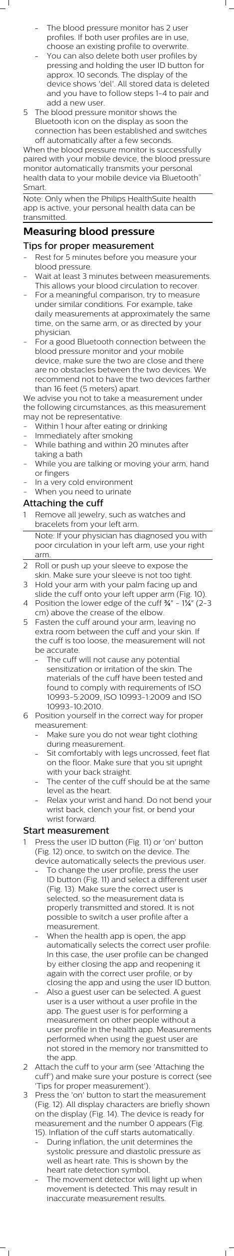 -The blood pressure monitor has 2 userprofiles. If both user profiles are in use,choose an existing profile to overwrite.-You can also delete both user profiles bypressing and holding the user ID button forapprox. 10 seconds. The display of thedevice shows &apos;del&apos;. All stored data is deletedand you have to follow steps 1-4 to pair andadd a new user. 5 The blood pressure monitor shows theBluetooth icon on the display as soon theconnection has been established and switchesoff automatically after a few seconds. When the blood pressure monitor is successfullypaired with your mobile device, the blood pressuremonitor automatically transmits your personalhealth data to your mobile device via Bluetooth®Smart.Note: Only when the Philips HealthSuite healthapp is active, your personal health data can betransmitted.Measuring blood pressureTips for proper measurement- Rest for 5 minutes before you measure yourblood pressure.- Wait at least 3 minutes between measurements.This allows your blood circulation to recover.- For a meaningful comparison, try to measureunder similar conditions. For example, takedaily measurements at approximately the sametime, on the same arm, or as directed by yourphysician.- For a good Bluetooth connection between theblood pressure monitor and your mobiledevice, make sure the two are close and thereare no obstacles between the two devices. Werecommend not to have the two devices fartherthan 16 feet (5 meters) apart.We advise you not to take a measurement underthe following circumstances, as this measurementmay not be representative:- Within 1 hour after eating or drinking- Immediately after smoking- While bathing and within 20 minutes aftertaking a bath- While you are talking or moving your arm, handor fingers- In a very cold environment- When you need to urinate Attaching the cuff1 Remove all jewelry, such as watches andbracelets from your left arm.Note: If your physician has diagnosed you withpoor circulation in your left arm, use your rightarm.2 Roll or push up your sleeve to expose theskin. Make sure your sleeve is not too tight. 3 Hold your arm with your palm facing up andslide the cuff onto your left upper arm (Fig. 10).4 Position the lower edge of the cuff ¾&quot; - 1¼&quot; (2-3cm) above the crease of the elbow.5 Fasten the cuff around your arm, leaving noextra room between the cuff and your skin. Ifthe cuff is too loose, the measurement will notbe accurate.-The cuff will not cause any potentialsensitization or irritation of the skin. Thematerials of the cuff have been tested andfound to comply with requirements of ISO10993-5:2009, ISO 10993-1:2009 and ISO10993-10:2010. 6 Position yourself in the correct way for propermeasurement:-Make sure you do not wear tight clothingduring measurement.-Sit comfortably with legs uncrossed, feet flaton the floor. Make sure that you sit uprightwith your back straight.-The center of the cuff should be at the samelevel as the heart.-Relax your wrist and hand. Do not bend yourwrist back, clench your fist, or bend yourwrist forward.Start measurement1 Press the user ID button (Fig. 11) or &apos;on&apos; button(Fig. 12) once, to switch on the device. Thedevice automatically selects the previous user.-To change the user profile, press the userID button (Fig. 11) and select a different user(Fig. 13). Make sure the correct user isselected, so the measurement data isproperly transmitted and stored. It is notpossible to switch a user profile after ameasurement.-When the health app is open, the appautomatically selects the correct user profile.In this case, the user profile can be changedby either closing the app and reopening itagain with the correct user profile, or byclosing the app and using the user ID button.-Also a guest user can be selected. A guestuser is a user without a user profile in theapp. The guest user is for performing ameasurement on other people without auser profile in the health app. Measurementsperformed when using the guest user arenot stored in the memory nor transmitted tothe app.2 Attach the cuff to your arm (see &apos;Attaching thecuff&apos;) and make sure your posture is correct (see&apos;Tips for proper measurement&apos;).3 Press the &apos;on&apos; button to start the measurement(Fig. 12). All display characters are briefly shownon the display (Fig. 14). The device is ready formeasurement and the number 0 appears (Fig.15). Inflation of the cuff starts automatically.-During inflation, the unit determines thesystolic pressure and diastolic pressure aswell as heart rate. This is shown by theheart rate detection symbol. -The movement detector will light up whenmovement is detected. This may result ininaccurate measurement results. 