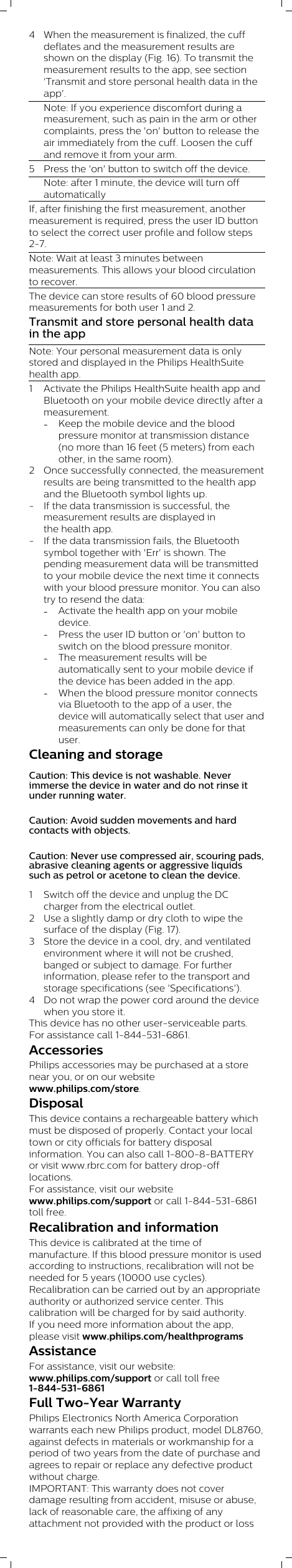 4 When the measurement is finalized, the cuffdeflates and the measurement results areshown on the display (Fig. 16). To transmit themeasurement results to the app, see section&apos;Transmit and store personal health data in theapp&apos;.Note: If you experience discomfort during ameasurement, such as pain in the arm or othercomplaints, press the &apos;on&apos; button to release theair immediately from the cuff. Loosen the cuffand remove it from your arm.5 Press the &apos;on&apos; button to switch off the device. Note: after 1 minute, the device will turn offautomaticallyIf, after finishing the first measurement, anothermeasurement is required, press the user ID buttonto select the correct user profile and follow steps2-7. Note: Wait at least 3 minutes betweenmeasurements. This allows your blood circulationto recover.The device can store results of 60 blood pressuremeasurements for both user 1 and 2.Transmit and store personal health datain the appNote: Your personal measurement data is onlystored and displayed in the Philips HealthSuitehealth app.1 Activate the Philips HealthSuite health app andBluetooth on your mobile device directly after ameasurement. -Keep the mobile device and the bloodpressure monitor at transmission distance(no more than 16 feet (5 meters) from eachother, in the same room).2 Once successfully connected, the measurementresults are being transmitted to the health appand the Bluetooth symbol lights up. - If the data transmission is successful, themeasurement results are displayed inthe health app.- If the data transmission fails, the Bluetoothsymbol together with &apos;Err&apos; is shown. Thepending measurement data will be transmittedto your mobile device the next time it connectswith your blood pressure monitor. You can alsotry to resend the data:-Activate the health app on your mobiledevice.-Press the user ID button or &apos;on&apos; button toswitch on the blood pressure monitor.-The measurement results will beautomatically sent to your mobile device ifthe device has been added in the app.-When the blood pressure monitor connectsvia Bluetooth to the app of a user, thedevice will automatically select that user andmeasurements can only be done for thatuser.Cleaning and storageCaution: This device is not washable. Neverimmerse the device in water and do not rinse itunder running water.Caution: Avoid sudden movements and hardcontacts with objects.Caution: Never use compressed air, scouring pads,abrasive cleaning agents or aggressive liquidssuch as petrol or acetone to clean the device.1 Switch off the device and unplug the DCcharger from the electrical outlet. 2 Use a slightly damp or dry cloth to wipe thesurface of the display (Fig. 17).3 Store the device in a cool, dry, and ventilatedenvironment where it will not be crushed,banged or subject to damage. For furtherinformation, please refer to the transport andstorage specifications (see &apos;Specifications&apos;).4 Do not wrap the power cord around the devicewhen you store it.This device has no other user-serviceable parts.For assistance call 1-844-531-6861.AccessoriesPhilips accessories may be purchased at a storenear you, or on our websitewww.philips.com/store. DisposalThis device contains a rechargeable battery whichmust be disposed of properly. Contact your localtown or city officials for battery disposalinformation. You can also call 1-800-8-BATTERYor visit www.rbrc.com for battery drop-offlocations.For assistance, visit our websitewww.philips.com/support or call 1-844-531-6861toll free.Recalibration and informationThis device is calibrated at the time ofmanufacture. If this blood pressure monitor is usedaccording to instructions, recalibration will not beneeded for 5 years (10000 use cycles).Recalibration can be carried out by an appropriateauthority or authorized service center. Thiscalibration will be charged for by said authority.If you need more information about the app,please visit www.philips.com/healthprograms AssistanceFor assistance, visit our website:www.philips.com/support or call toll free1-844-531-6861Full Two-Year WarrantyPhilips Electronics North America Corporationwarrants each new Philips product, model DL8760,against defects in materials or workmanship for aperiod of two years from the date of purchase andagrees to repair or replace any defective productwithout charge. IMPORTANT: This warranty does not coverdamage resulting from accident, misuse or abuse,lack of reasonable care, the affixing of anyattachment not provided with the product or loss