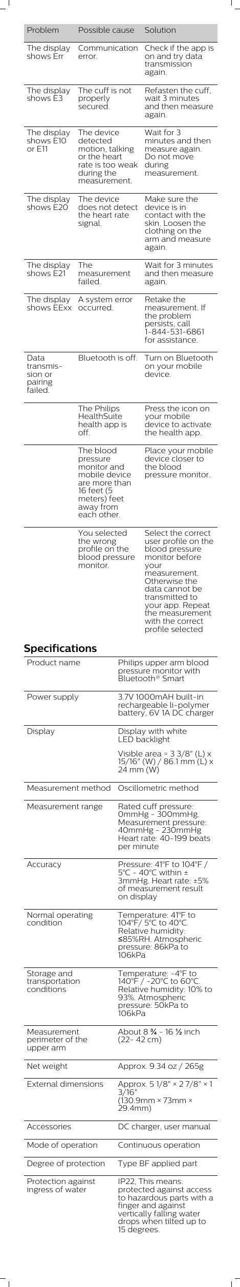 Problem Possible cause SolutionThe displayshows ErrCommunicationerror.Check if the app ison and try datatransmissionagain.The displayshows E3The cuff is notproperlysecured.Refasten the cuff,wait 3 minutesand then measureagain.The displayshows E10or E11The devicedetectedmotion, talkingor the heartrate is too weakduring themeasurement.Wait for 3minutes and thenmeasure again.Do not moveduringmeasurement. The displayshows E20The devicedoes not detectthe heart ratesignal.Make sure thedevice is incontact with theskin. Loosen theclothing on thearm and measureagain.The displayshows E21Themeasurementfailed.Wait for 3 minutesand then measureagain.The displayshows EExxA system erroroccurred.Retake themeasurement. Ifthe problempersists, call1-844-531-6861for assistance.Datatransmission orpairingfailed.Bluetooth is off. Turn on Bluetoothon your mobiledevice.The PhilipsHealthSuitehealth app isoff.Press the icon onyour mobiledevice to activatethe health app.The bloodpressuremonitor andmobile deviceare more than16 feet (5meters) feetaway fromeach other.Place your mobiledevice closer tothe bloodpressure monitor.You selectedthe wrongprofile on theblood pressuremonitor.Select the correctuser profile on theblood pressuremonitor beforeyourmeasurement.Otherwise thedata cannot betransmitted toyour app. Repeatthe measurementwith the correctprofile selectedSpecificationsProduct name Philips upper arm bloodpressure monitor withBluetooth® Smart Power supply 3.7V 1000mAH built-inrechargeable li-polymerbattery, 6V 1A DC chargerDisplay  Display with whiteLED backlightVisible area = 3 3/8&quot; (L) x15/16&quot; (W) / 86.1 mm (L) x24 mm (W)Measurement method Oscillometric methodMeasurement range Rated cuff pressure:0mmHg - 300mmHg.Measurement pressure:40mmHg - 230mmHgHeart rate: 40-199 beatsper minuteAccuracy Pressure: 41°F to 104°F /5°C - 40°C within ±3mmHg. Heart rate: ±5%of measurement resulton displayNormal operatingconditionTemperature: 41°F to104°F/ 5°C to 40°C.Relative humidity:≤85%RH. Atmosphericpressure: 86kPa to106kPaStorage andtransportationconditionsTemperature: -4°F to140°F / -20°C to 60°C.Relative humidity: 10% to93%. Atmosphericpressure: 50kPa to106kPaMeasurementperimeter of theupper armAbout 8 ¾ - 16 ½ inch(22- 42 cm)Net weight Approx. 9.34 oz / 265gExternal dimensions Approx. 5 1/8&quot; × 2 7/8&quot; × 13/16&quot;(130.9mm × 73mm ×29.4mm)Accessories DC charger, user manualMode of operation Continuous operationDegree of protection Type BF applied partProtection againstingress of waterIP22, This means:protected against accessto hazardous parts with afinger and againstvertically falling waterdrops when tilted up to15 degrees.