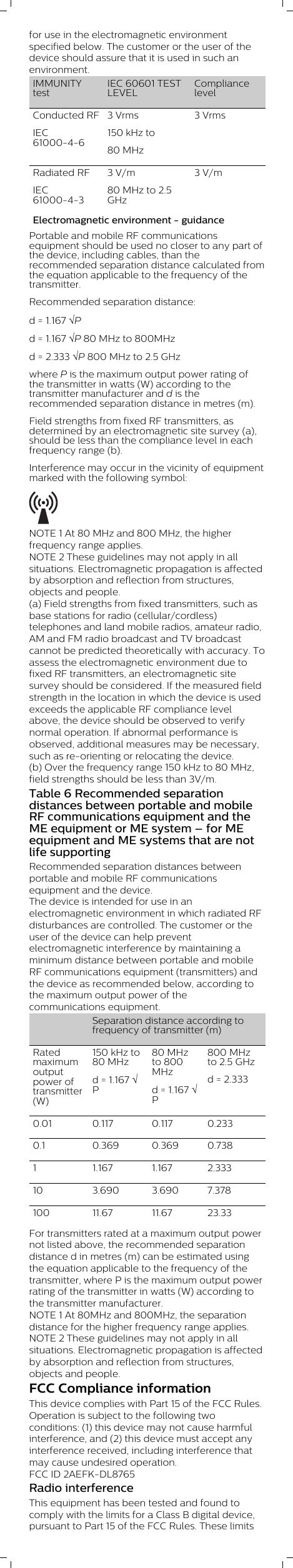 for use in the electromagnetic environmentspecified below. The customer or the user of thedevice should assure that it is used in such anenvironment.IMMUNITYtestIEC 60601 TESTLEVELCompliancelevelConducted RFIEC61000-4-63 Vrms150 kHz to80 MHz 3 VrmsRadiated RFIEC61000-4-33 V/m80 MHz to 2.5GHz3 V/mElectromagnetic environment - guidancePortable and mobile RF communicationsequipment should be used no closer to any part ofthe device, including cables, than therecommended separation distance calculated fromthe equation applicable to the frequency of thetransmitter.Recommended separation distance:d = 1.167 ÖPd = 1.167 ÖP 80 MHz to 800MHzd = 2.333 ÖP 800 MHz to 2.5 GHzwhere P is the maximum output power rating ofthe transmitter in watts (W) according to thetransmitter manufacturer and d is therecommended separation distance in metres (m).Field strengths from fixed RF transmitters, asdetermined by an electromagnetic site survey (a),should be less than the compliance level in eachfrequency range (b).Interference may occur in the vicinity of equipmentmarked with the following symbol: NOTE 1 At 80 MHz and 800 MHz, the higherfrequency range applies.NOTE 2 These guidelines may not apply in allsituations. Electromagnetic propagation is affectedby absorption and reflection from structures,objects and people.(a) Field strengths from fixed transmitters, such asbase stations for radio (cellular/cordless)telephones and land mobile radios, amateur radio,AM and FM radio broadcast and TV broadcastcannot be predicted theoretically with accuracy. Toassess the electromagnetic environment due tofixed RF transmitters, an electromagnetic sitesurvey should be considered. If the measured fieldstrength in the location in which the device is usedexceeds the applicable RF compliance levelabove, the device should be observed to verifynormal operation. If abnormal performance isobserved, additional measures may be necessary,such as re-orienting or relocating the device.(b) Over the frequency range 150 kHz to 80 MHz,field strengths should be less than 3V/m.Table 6 Recommended separationdistances between portable and mobileRF communications equipment and theME equipment or ME system – for MEequipment and ME systems that are notlife supportingRecommended separation distances betweenportable and mobile RF communicationsequipment and the device.The device is intended for use in anelectromagnetic environment in which radiated RFdisturbances are controlled. The customer or theuser of the device can help preventelectromagnetic interference by maintaining aminimum distance between portable and mobileRF communications equipment (transmitters) andthe device as recommended below, according tothe maximum output power of thecommunications equipment.  Separation distance according tofrequency of transmitter (m)Ratedmaximumoutputpower oftransmitter(W)150 kHz to80 MHzd = 1.167 ÖP80 MHzto 800MHz d = 1.167 ÖP800 MHzto 2.5 GHzd = 2.3330.01 0.117 0.117 0.2330.1 0.369 0.369 0.7381 1.167 1.167 2.33310 3.690 3.690 7.378100 11.67 11.67 23.33For transmitters rated at a maximum output powernot listed above, the recommended separationdistance d in metres (m) can be estimated usingthe equation applicable to the frequency of thetransmitter, where P is the maximum output powerrating of the transmitter in watts (W) according tothe transmitter manufacturer.NOTE 1 At 80MHz and 800MHz, the separationdistance for the higher frequency range applies.NOTE 2 These guidelines may not apply in allsituations. Electromagnetic propagation is affectedby absorption and reflection from structures,objects and people.FCC Compliance informationThis device complies with Part 15 of the FCC Rules.Operation is subject to the following twoconditions: (1) this device may not cause harmfulinterference, and (2) this device must accept anyinterference received, including interference thatmay cause undesired operation.FCC ID 2AEFK-DL8765 Radio interferenceThis equipment has been tested and found tocomply with the limits for a Class B digital device,pursuant to Part 15 of the FCC Rules. These limits