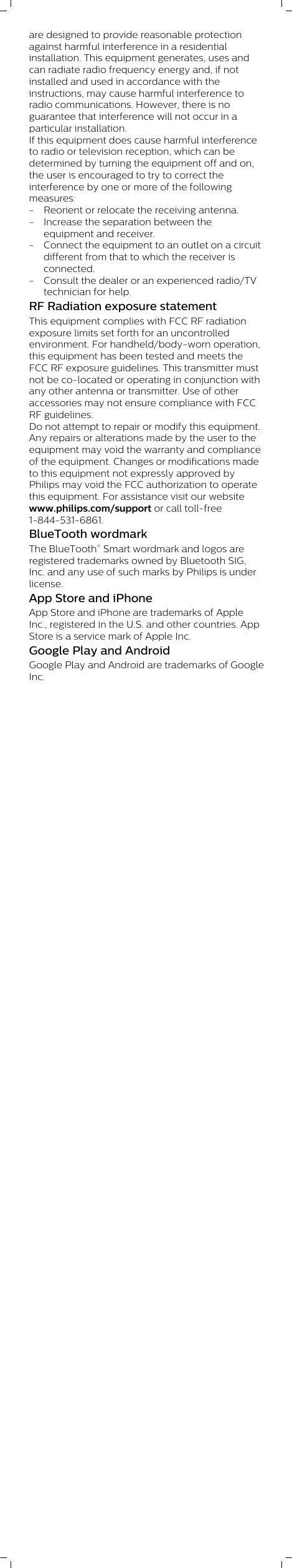 are designed to provide reasonable protectionagainst harmful interference in a residentialinstallation. This equipment generates, uses andcan radiate radio frequency energy and, if notinstalled and used in accordance with theinstructions, may cause harmful interference toradio communications. However, there is noguarantee that interference will not occur in aparticular installation.If this equipment does cause harmful interferenceto radio or television reception, which can bedetermined by turning the equipment off and on,the user is encouraged to try to correct theinterference by one or more of the followingmeasures:- Reorient or relocate the receiving antenna.- Increase the separation between theequipment and receiver.- Connect the equipment to an outlet on a circuitdifferent from that to which the receiver isconnected.- Consult the dealer or an experienced radio/TVtechnician for help.RF Radiation exposure statementThis equipment complies with FCC RF radiationexposure limits set forth for an uncontrolledenvironment. For handheld/body-worn operation,this equipment has been tested and meets theFCC RF exposure guidelines. This transmitter mustnot be co-located or operating in conjunction withany other antenna or transmitter. Use of otheraccessories may not ensure compliance with FCCRF guidelines.Do not attempt to repair or modify this equipment.Any repairs or alterations made by the user to theequipment may void the warranty and complianceof the equipment. Changes or modifications madeto this equipment not expressly approved byPhilips may void the FCC authorization to operatethis equipment. For assistance visit our websitewww.philips.com/support or call toll-free1-844-531-6861.BlueTooth wordmarkThe BlueTooth® Smart wordmark and logos areregistered trademarks owned by Bluetooth SIG,Inc. and any use of such marks by Philips is underlicense. App Store and iPhoneApp Store and iPhone are trademarks of AppleInc., registered in the U.S. and other countries. AppStore is a service mark of Apple Inc.             Google Play and AndroidGoogle Play and Android are trademarks of GoogleInc.