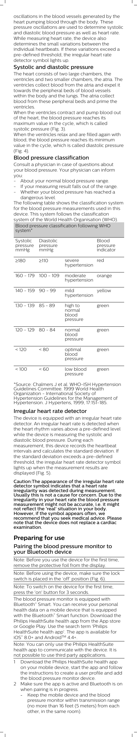 oscillations in the blood vessels generated by theheart pumping blood through the body. Thesepressure oscillations are used to determine systolicand diastolic blood pressure as well as heart rate.While measuring heart rate, the device alsodetermines the small variations between theindividual heartbeats. If these variations exceed apre-defined threshold, the irregular heart ratedetector symbol lights up.Systolic and diastolic pressureThe heart consists of two large chambers, theventricles and two smaller chambers, the atria. Theventricles collect blood from the atria and expel ittowards the peripheral beds of blood vesselswithin the body and the lungs. The atria collectblood from these peripheral beds and prime theventricles.When the ventricles contract and pump blood outof the heart, the blood pressure reaches itsmaximum value in the cycle, which is calledsystolic pressure (Fig. 3). When the ventricles relax and are filled again withblood, the blood pressure reaches its minimumvalue in the cycle, which is called diastolic pressure(Fig. 4).Blood pressure classificationConsult a physician in case of questions aboutyour blood pressure. Your physician can informyou:- About your normal blood pressure range. - If your measuring result falls out of the range. - Whether your blood pressure has reached adangerous level.The following table shows the classification systemfor the blood pressure measurements used in thisdevice. This system follows the classificationsystem of the World Health Organisation (WHO).Blood pressure classification following WHOsystem*SystolicpressuremmHgDiastolicpressuremmHg  Bloodpressureindicator³180 ³110 severehypertensionred160 - 179 100 - 109 moderatehypertensionorange140 - 159 90 - 99 mildhypertensionyellow130 - 139 85 - 89 high tonormalbloodpressuregreen120 - 129 80 - 84 normalbloodpressuregreen&lt; 120 &lt; 80 optimalbloodpressuregreen&lt; 100 &lt; 60 low bloodpressuregreen*Source: Chalmers J et al. WHO-ISH HypertensionGuidelines Committee. 1999 World HealthOrganization - International Society ofHypertension Guidelines for the Management ofHypertension. J Hypertens, 1999, 17:151-185.Irregular heart rate detectorThe device is equipped with an irregular heart ratedetector. An irregular heart rate is detected whenthe heart rhythm varies above a pre-defined levelwhile the device is measuring the systolic anddiastolic blood pressure. During eachmeasurement, this device records the heartbeatintervals and calculates the standard deviation. Ifthe standard deviation exceeds a pre-definedthreshold, the irregular heart rate detector symbollights up when the measurement results aredisplayed (Fig. 5).Caution:The appearance of the irregular heart ratedetector symbol indicates that a heart rateirregularity was detected during measurement.Usually this is not a cause for concern. Due to theirregularity in your heart rate the blood pressuremeasurement might not be accurate, i.e. it mightnot reflect the &apos;real&apos; situation in your body.However, if the symbol appears often, werecommend that you seek medical advice. Pleasenote that the device does not replace a cardiacexamination.Preparing for usePairing the blood pressure monitor toyour Bluetooth deviceNote: Before you use the device for the first time,remove the protective foil from the display. Note: Before using the device, make sure the lockswitch is placed in the ‘off’ position (Fig. 6).Note: To switch on the device for the first time,press the &apos;on&apos; button for 3 seconds.The blood pressure monitor is equipped withBluetooth® Smart. You can receive your personalhealth data on a mobile device that is equippedwith the Bluetooth® Smart function. Download thePhilips HealthSuite health app from the App storeor Google Play. Use the search term &apos;PhilipsHealthSuite health app&apos;. The app is available foriOS® 8.0+ and AndroidTM 4.4+. Note: You can only use the Philips HealthSuitehealth app to communicate with the device. It isnot possible to use third party applications.1 Download the Philips HealthSuite health appon your mobile device, start the app and followthe instructions to create a user profile and addthe blood pressure monitor device.2 Make sure the app is active and Bluetooth is onwhen pairing is in progress.-Keep the mobile device and the bloodpressure monitor within transmission range(no more than 16 feet (5 meters) from eachother, in the same room).