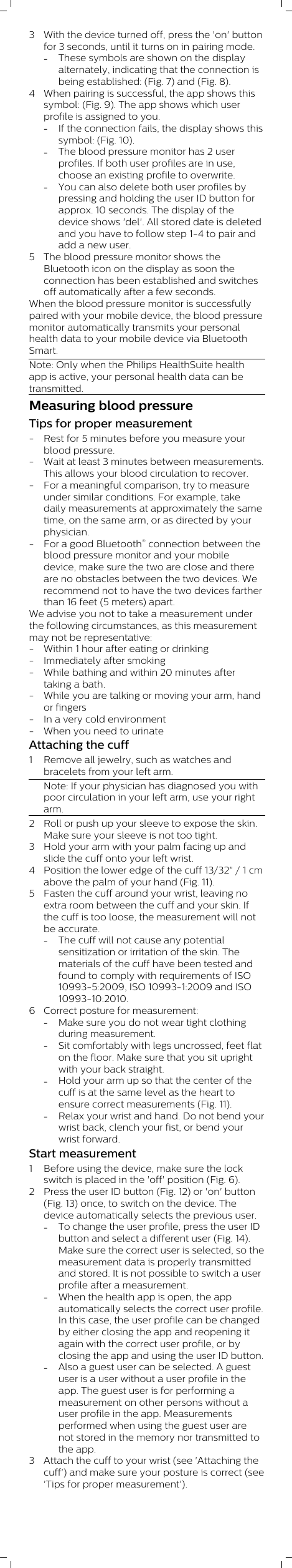 3 With the device turned off, press the &apos;on&apos; buttonfor 3 seconds, until it turns on in pairing mode.-These symbols are shown on the displayalternately, indicating that the connection isbeing established: (Fig. 7) and (Fig. 8).4 When pairing is successful, the app shows thissymbol: (Fig. 9). The app shows which userprofile is assigned to you.-If the connection fails, the display shows thissymbol: (Fig. 10).-The blood pressure monitor has 2 userprofiles. If both user profiles are in use,choose an existing profile to overwrite.-You can also delete both user profiles bypressing and holding the user ID button forapprox. 10 seconds. The display of thedevice shows &apos;del&apos;. All stored date is deletedand you have to follow step 1-4 to pair andadd a new user.5 The blood pressure monitor shows theBluetooth icon on the display as soon theconnection has been established and switchesoff automatically after a few seconds.When the blood pressure monitor is successfullypaired with your mobile device, the blood pressuremonitor automatically transmits your personalhealth data to your mobile device via BluetoothSmart.Note: Only when the Philips HealthSuite healthapp is active, your personal health data can betransmitted.Measuring blood pressureTips for proper measurement- Rest for 5 minutes before you measure yourblood pressure.- Wait at least 3 minutes between measurements.This allows your blood circulation to recover.- For a meaningful comparison, try to measureunder similar conditions. For example, takedaily measurements at approximately the sametime, on the same arm, or as directed by yourphysician.- For a good Bluetooth® connection between theblood pressure monitor and your mobiledevice, make sure the two are close and thereare no obstacles between the two devices. Werecommend not to have the two devices fartherthan 16 feet (5 meters) apart.We advise you not to take a measurement underthe following circumstances, as this measurementmay not be representative:- Within 1 hour after eating or drinking- Immediately after smoking- While bathing and within 20 minutes aftertaking a bath.- While you are talking or moving your arm, handor fingers- In a very cold environment- When you need to urinate Attaching the cuff1 Remove all jewelry, such as watches andbracelets from your left arm.Note: If your physician has diagnosed you withpoor circulation in your left arm, use your rightarm.2 Roll or push up your sleeve to expose the skin.Make sure your sleeve is not too tight.3 Hold your arm with your palm facing up andslide the cuff onto your left wrist.4 Position the lower edge of the cuff 13/32&quot; / 1 cmabove the palm of your hand (Fig. 11).5 Fasten the cuff around your wrist, leaving noextra room between the cuff and your skin. Ifthe cuff is too loose, the measurement will notbe accurate.-The cuff will not cause any potentialsensitization or irritation of the skin. Thematerials of the cuff have been tested andfound to comply with requirements of ISO10993-5:2009, ISO 10993-1:2009 and ISO10993-10:2010. 6 Correct posture for measurement:-Make sure you do not wear tight clothingduring measurement.-Sit comfortably with legs uncrossed, feet flaton the floor. Make sure that you sit uprightwith your back straight.-Hold your arm up so that the center of thecuff is at the same level as the heart toensure correct measurements (Fig. 11).-Relax your wrist and hand. Do not bend yourwrist back, clench your fist, or bend yourwrist forward.Start measurement1 Before using the device, make sure the lockswitch is placed in the &apos;off&apos; position (Fig. 6).2 Press the user ID button (Fig. 12) or &apos;on&apos; button(Fig. 13) once, to switch on the device. Thedevice automatically selects the previous user.-To change the user profile, press the user IDbutton and select a different user (Fig. 14).Make sure the correct user is selected, so themeasurement data is properly transmittedand stored. It is not possible to switch a userprofile after a measurement.-When the health app is open, the appautomatically selects the correct user profile.In this case, the user profile can be changedby either closing the app and reopening itagain with the correct user profile, or byclosing the app and using the user ID button.-Also a guest user can be selected. A guestuser is a user without a user profile in theapp. The guest user is for performing ameasurement on other persons without auser profile in the app. Measurementsperformed when using the guest user arenot stored in the memory nor transmitted tothe app.3 Attach the cuff to your wrist (see &apos;Attaching thecuff&apos;) and make sure your posture is correct (see&apos;Tips for proper measurement&apos;). 