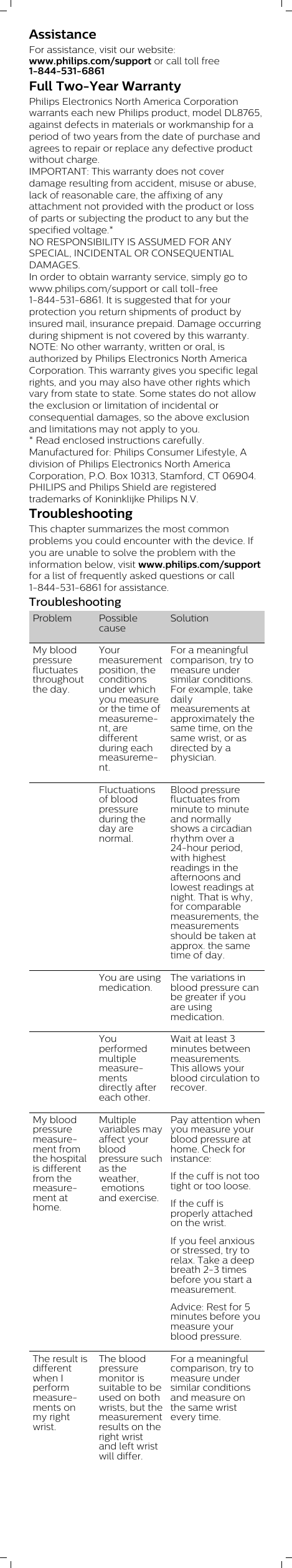 AssistanceFor assistance, visit our website:www.philips.com/support or call toll free1-844-531-6861Full Two-Year WarrantyPhilips Electronics North America Corporationwarrants each new Philips product, model DL8765,against defects in materials or workmanship for aperiod of two years from the date of purchase andagrees to repair or replace any defective productwithout charge.IMPORTANT: This warranty does not coverdamage resulting from accident, misuse or abuse,lack of reasonable care, the affixing of anyattachment not provided with the product or lossof parts or subjecting the product to any but thespecified voltage.* NO RESPONSIBILITY IS ASSUMED FOR ANYSPECIAL, INCIDENTAL OR CONSEQUENTIALDAMAGES. In order to obtain warranty service, simply go towww.philips.com/support or call toll-free1-844-531-6861. It is suggested that for yourprotection you return shipments of product byinsured mail, insurance prepaid. Damage occurringduring shipment is not covered by this warranty.NOTE: No other warranty, written or oral, isauthorized by Philips Electronics North AmericaCorporation. This warranty gives you specific legalrights, and you may also have other rights whichvary from state to state. Some states do not allowthe exclusion or limitation of incidental orconsequential damages, so the above exclusionand limitations may not apply to you. * Read enclosed instructions carefully.Manufactured for: Philips Consumer Lifestyle, Adivision of Philips Electronics North AmericaCorporation, P.O. Box 10313, Stamford, CT 06904.PHILIPS and Philips Shield are registeredtrademarks of Koninklijke Philips N.V.TroubleshootingThis chapter summarizes the most commonproblems you could encounter with the device. Ifyou are unable to solve the problem with theinformation below, visit www.philips.com/supportfor a list of frequently asked questions or call1-844-531-6861 for assistance. TroubleshootingProblem PossiblecauseSolutionMy bloodpressurefluctuatesthroughoutthe day.Yourmeasurementposition, theconditionsunder whichyou measureor the time ofmeasurement, aredifferentduring eachmeasurement. For a meaningfulcomparison, try tomeasure undersimilar conditions.For example, takedailymeasurements atapproximately thesame time, on thesame wrist, or asdirected by aphysician.  Fluctuationsof bloodpressureduring theday arenormal. Blood pressurefluctuates fromminute to minuteand normallyshows a circadianrhythm over a24-hour period,with highestreadings in theafternoons andlowest readings atnight. That is why,for comparablemeasurements, themeasurementsshould be taken atapprox. the sametime of day.   You are usingmedication. The variations inblood pressure canbe greater if youare usingmedication.  Youperformedmultiplemeasurementsdirectly aftereach other. Wait at least 3minutes betweenmeasurements.This allows yourblood circulation torecover.My bloodpressuremeasurement fromthe hospitalis differentfrom themeasurement athome. Multiplevariables mayaffect yourbloodpressure suchas theweather, emotionsand exercise.Pay attention whenyou measure yourblood pressure athome. Check forinstance:If the cuff is not tootight or too loose.If the cuff isproperly attachedon the wrist.If you feel anxiousor stressed, try torelax. Take a deepbreath 2-3 timesbefore you start ameasurement.Advice: Rest for 5minutes before youmeasure yourblood pressure.The result isdifferentwhen Iperformmeasurements onmy rightwrist.The bloodpressuremonitor issuitable to beused on bothwrists, but themeasurementresults on theright wristand left wristwill differ.For a meaningfulcomparison, try tomeasure undersimilar conditionsand measure onthe same wristevery time. 