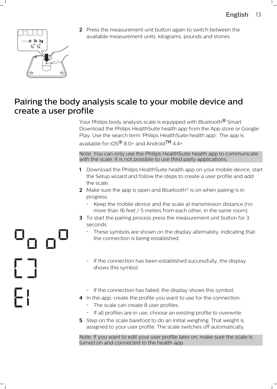 1x 1x2Press the measurement unit button again to switch between theavailable measurement units: kilograms, pounds and stones.Pairing the body analysis scale to your mobile device andcreate a user profileYour Philips body analysis scale is equipped with Bluetooth® Smart.Download the Philips HealthSuite health app from the App store or GooglePlay. Use the search term &apos;Philips HealthSuite health app&apos;. The app isavailable for iOS® 8.0+ and AndroidTM 4.4+.Note: You can only use the Philips HealthSuite health app to communicatewith the scale. It is not possible to use third party applications. 1Download the Philips HealthSuite health app on your mobile device, startthe Setup wizard and follow the steps to create a user profile and addthe scale.2Make sure the app is open and Bluetooth® is on when pairing is inprogress.-Keep the mobile device and the scale at transmission distance (nomore than 16 feet / 5 meters from each other, in the same room).3To start the pairing process press the measurement unit button for 3seconds.-These symbols are shown on the display alternately, indicating thatthe connection is being established.-If the connection has been established successfully, the displayshows this symbol.-If the connection has failed, the display shows this symbol.4In the app, create the profile you want to use for the connection.-The scale can create 8 user profiles.-If all profiles are in use, choose an existing profile to overwrite.5Step on the scale barefoot to do an initial weighing. That weight isassigned to your user profile. The scale switches off automatically.Note: If you want to edit your user profile later on, make sure the scale isturned on and connected to the health app.13English