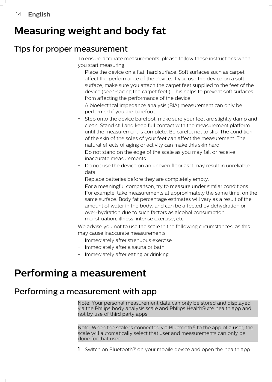 Measuring weight and body fatTips for proper measurementTo ensure accurate measurements, please follow these instructions whenyou start measuring.-Place the device on a flat, hard surface. Soft surfaces such as carpetaffect the performance of the device. If you use the device on a softsurface, make sure you attach the carpet feet supplied to the feet of thedevice (see &apos;Placing the carpet feet&apos;). This helps to prevent soft surfacesfrom affecting the performance of the device.-A bioelectrical impedance analysis (BIA) measurement can only beperformed if you are barefoot. -Step onto the device barefoot, make sure your feet are slightly damp andclean. Stand still and keep full contact with the measurement platformuntil the measurement is complete. Be careful not to slip. The conditionof the skin of the soles of your feet can affect the measurement. Thenatural effects of aging or activity can make this skin hard. -Do not stand on the edge of the scale as you may fall or receiveinaccurate measurements.-Do not use the device on an uneven floor as it may result in unreliabledata.-Replace batteries before they are completely empty.-For a meaningful comparison, try to measure under similar conditions.For example, take measurements at approximately the same time, on thesame surface. Body fat percentage estimates will vary as a result of theamount of water in the body, and can be affected by dehydration orover-hydration due to such factors as alcohol consumption,menstruation, illness, intense exercise, etc.We advise you not to use the scale in the following circumstances, as thismay cause inaccurate measurements:-Immediately after strenuous exercise.-Immediately after a sauna or bath.-Immediately after eating or drinking.Performing a measurementPerforming a measurement with appNote: Your personal measurement data can only be stored and displayedvia the Philips body analysis scale and Philips HealthSuite health app andnot by use of third party apps. Note: When the scale is connected via Bluetooth® to the app of a user, thescale will automatically select that user and measurements can only bedone for that user.1Switch on Bluetooth® on your mobile device and open the health app.14 English