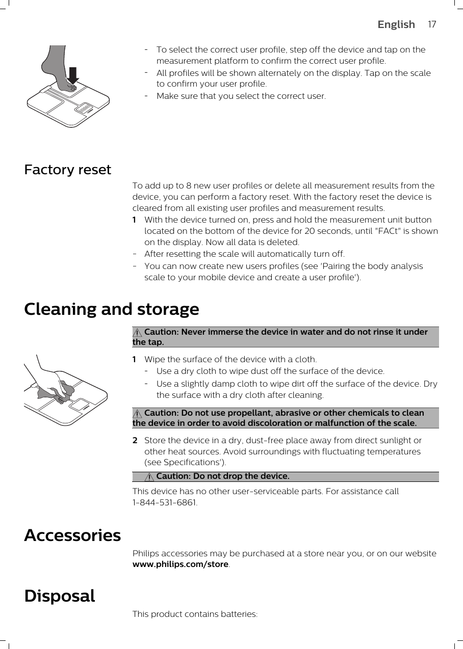 -To select the correct user profile, step off the device and tap on themeasurement platform to confirm the correct user profile. -All profiles will be shown alternately on the display. Tap on the scaleto confirm your user profile.-Make sure that you select the correct user.Factory resetTo add up to 8 new user profiles or delete all measurement results from thedevice, you can perform a factory reset. With the factory reset the device iscleared from all existing user profiles and measurement results.1With the device turned on, press and hold the measurement unit buttonlocated on the bottom of the device for 20 seconds, until &quot;FACt&quot; is shownon the display. Now all data is deleted.-After resetting the scale will automatically turn off.-You can now create new users profiles (see &apos;Pairing the body analysisscale to your mobile device and create a user profile&apos;). Cleaning and storage Caution: Never immerse the device in water and do not rinse it underthe tap.1Wipe the surface of the device with a cloth.-Use a dry cloth to wipe dust off the surface of the device.-Use a slightly damp cloth to wipe dirt off the surface of the device. Drythe surface with a dry cloth after cleaning. Caution: Do not use propellant, abrasive or other chemicals to cleanthe device in order to avoid discoloration or malfunction of the scale.2Store the device in a dry, dust-free place away from direct sunlight orother heat sources. Avoid surroundings with fluctuating temperatures(see Specifications&apos;). Caution: Do not drop the device.This device has no other user-serviceable parts. For assistance call1-844-531-6861.AccessoriesPhilips accessories may be purchased at a store near you, or on our websitewww.philips.com/store. DisposalThis product contains batteries:17English
