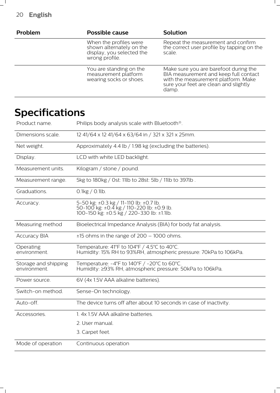 Problem Possible cause SolutionWhen the profiles wereshown alternately on thedisplay, you selected thewrong profile.Repeat the measurement and confirmthe correct user profile by tapping on thescale.You are standing on themeasurement platformwearing socks or shoes.Make sure you are barefoot during theBIA measurement and keep full contactwith the measurement platform. Makesure your feet are clean and slightlydamp.SpecificationsProduct name. Philips body analysis scale with Bluetooth®.Dimensions scale. 12 41/64 x 12 41/64 x 63/64 in / 321 x 321 x 25mm.Net weight. Approximately 4.4 lb / 1.98 kg (excluding the batteries).Display. LCD with white LED backlight.Measurement units. Kilogram / stone / pound.Measurement range. 5kg to 180kg / 0st: 11lb to 28st: 5lb / 11lb to 397lb .Graduations. 0.1kg / 0.1lb.Accuracy. 5-50 kg: ±0.3 kg / 11-110 lb: ±0.7 lb.50-100 kg: ±0.4 kg / 110-220 lb: ±0.9 lb.100-150 kg: ±0.5 kg / 220-330 lb: ±1.1lb.Measuring method Bioelectrical Impedance Analysis (BIA) for body fat analysis.Accuracy BIA ±15 ohms in the range of 200 – 1000 ohms.Operatingenvironment.Temperature: 41°F to 104°F / 4,5°C to 40°C.Humidity: 15% RH to 93%RH, atmospheric pressure: 70kPa to 106kPa.Storage and shippingenvironment.Temperature: -4°F to 140°F / -20°C to 60°C.Humidity: ³93% RH, atmospheric pressure: 50kPa to 106kPa.Power source. 6V (4x 1.5V AAA alkaline batteries).Switch-on method. Sense-On technology.Auto-off. The device turns off after about 10 seconds in case of inactivity.Accessories. 1. 4x 1.5V AAA alkaline batteries.2. User manual.3. Carpet feet.Mode of operation Continuous operation20 English